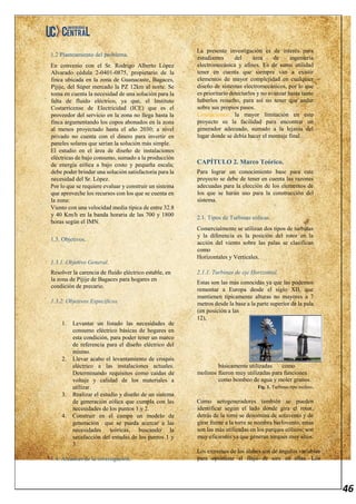 46
1.2 Planteamiento del problema.
En convenio con el Sr. Rodrigo Alberto López
Alvarado cédula 2-0401-0875, propietario de la
finca ubicada en la zona de Guanacaste, Bagaces,
Pijije, del Súper mercado la PZ 12km al norte. Se
toma en cuenta la necesidad de una solución para la
falta de fluido eléctrico, ya que, el Instituto
Costarricense de Electricidad (ICE) que es el
proveedor del servicio en la zona no llega hasta la
finca argumentando los copos abonados en la zona
al menos proyectado hasta el año 2030; a nivel
privado no cuenta con el dinero para invertir en
paneles solares que serían la solución más simple.
El estudio en el área de diseño de instalaciones
eléctricas de bajo consumo, sumado a la producción
de energía eólica a bajo costo y pequeña escala;
debe poder brindar una solución satisfactoria para la
necesidad del Sr. López.
Por lo que se requiere evaluar y construir un sistema
que aproveche los recursos con los que se cuenta en
la zona:
Viento con una velocidad media típica de entre 32.8
y 40 Km/h en la banda horaria de las 700 y 1800
horas según el IMN.
1.3. Objetivos.
1.3.1. Objetivo General.
Resolver la carencia de fluido eléctrico estable, en
la zona de Pijije de Bagaces para hogares en
condición de precario.
1.3.2. Objetivos Específicos.
1. Levantar un listado las necesidades de
consumo eléctrico básicas de hogares en
esta condición, para poder tener un marco
de referencia para el diseño eléctrico del
mismo.
2. Llevar acabo el levantamiento de croquis
eléctrico a las instalaciones actuales.
Determinando requisitos como caídas de
voltaje y calidad de los materiales a
utilizar.
3. Realizar el estudio y diseño de un sistema
de generación eólica que cumpla con las
necesidades de los puntos 1 y 2.
4. Construir en el campo un modelo de
generación que se pueda acercar a las
necesidades teóricas, buscando la
satisfacción del estudio de los puntos 1 y
3.
1.4. Alcances de la investigación.
La presente investigación es de interés para
estudiantes del área de ingeniería
electromecánica y afines. Es de suma utilidad
tener en cuenta que siempre van a existir
elementos de mayor complejidad en cualquier
diseño de sistemas electromecánicos, por lo que
es prioritario detectarlos y no avanzar hasta tanto
haberlos resuelto, para así no tener que andar
sobre sus propios pasos.
Limitaciones: la mayor limitación en este
proyecto su la facilidad para encontrar un
generador adecuado, sumado a la lejanía del
lugar donde se debía hacer el montaje final.
CAPÍTULO 2. Marco Teórico.
Para lograr un conocimiento base para este
proyecto se debe de tener en cuenta las razones
adecuadas para la elección de los elementos de
los que se harán uso para la construcción del
sistema.
2.1. Tipos de Turbinas eólicas.
Comercialmente se utilizan dos tipos de turbinas
y la diferencia es la posición del rotor en la
acción del viento sobre las palas se clasifican
como
Horizontales y Verticales.
2.1.1. Turbinas de eje Horizontal.
Estas son las más conocidas ya que las podemos
remontar a Europa desde el siglo XII, que
mantienen típicamente alturas no mayores a 7
metros desde la base a la parte superior de la pala
(en posición a las
12),
básicamente utilizadas como
molinos fueron muy utilizadas para funciones
como bombeo de agua y moler granos.
Fig. 1. Turbinas tipo molino.
Como aerogeneradores también se pueden
identificar según el lado donde gira el rotor,
detrás de la torre se denomina de sotavento y de
girar frente a la torre se nombra barlovento, estas
son las más utilizadas en los parques eólicos; son
muy eficientes ya que generan torques muy altos.
Los extremos de los álabes son de ángulos variables
para optimizar el flujo de aire en ellas. Los
 