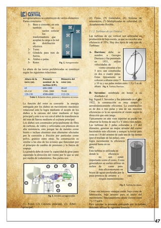 47
aerogeneradores se constituyen de varios elementos
Partes exteriores:
1- Base o cimiento, en esta
también se
suelen colocar
los
trasformadores que
acoplan la carga a la red
de distribución
eléctrica.
2- Torre:
3- Góndola para tren de
fuerza.
4- Álabes o palas.
5- Rotor. Fig. 2. Aerogenerador.
La altura de las torres prefabricadas se construye
según las siguientes relaciones:
Altura de la
torre (m).
Potencia
nominal de la
turbina (kW).
Diámetro del
rotor (m).
65 600-1000 40-65
65-114 1500- 2000 70-80
120-130 4500-6000 112-126
Tabla 1. Relación altura, potencia y diámetros en torres.
La función del rotor es convertir la energía
entregada por los álabes en movimiento mecánico
rotacional esto lo logra mediante el acople de los
álabes a la carcasa del rotor mediante el buje
principal y este a su vez con el árbol de transferencia
del tren de fuerza mediante el cojinete principal.
Los álabes son construidos principalmente de fibra
de carbono, de vidrío y reforzadas con plásticos de
alta resistencia, esto porque las de metales como
hierro e incluso aluminio eran altamente afectadas
por la corrosión y fricción por partículas como
polvo, granizo entre otras. Su construcción es
similar a las alas de los aviones que funcionan por
el principio de cambio de presiones y la fuerza de
empuje.
La góndola debe de tener la capacidad de girar junto
siguiendo la dirección del viento por lo que se une
por medio de rodamientos. Sus partes son:
Fig. 3. Góndola aerogenerador.
(1) Rotor, (2) Cojinete principal, (3) Árbol
principal,
(4) Freno, (5) Generador, (6) Sistema de
orientación, (7) Multiplicador de velocidad, (8)
Acoplamiento flexible.
2.1.2. Turbinas de eje Vertical.
Las turbinas de eje vertical son utilizadas en
producción de baja escala, ya que no exceden una
eficiencia al 55%. Hay dos tipos de este tipo de
Turbinas:
A- Darrieus: debe su
nombre a Georges
Darrieus y fue patentado
en 1931, utiliza
velocidades de
viento cercanas a los
5 m/s; son construidas
en dos o cuatro palas.
Estas típicamente se
colocan a alturas entre 5
y 10 m y sus palas miden entre 1.5 y 3 m de
altura. Fig. 4. Turbina Darrieus.
B- Savonius: nombrada en honor a su
diseñador el
Ing. Sigurd J. Savonius y fue patentado en el año
1922, la construcción es muy simple y
aerodinámicamente eficientes. La construcción
es de dos o tres palas y una de sus mayores
eficiencias es la no oposición al viento según la
dirección que este tanga.
Típicamente en una vista superior se puede ver
observar la forma de una S o Y (dos o tres palas).
Las turbinas de 3 palas colocadas a 1/3 del
diámetro, generan un mejor arrastre del viento
haciéndola más eficiente y aunque la tercer pala
resta un 1/6 del arrastre de cada una de las demás
(por el traslape de las palas), esto
logra incrementar la eficiencia
general hasta en un
40%
Esta turbina es utilizada en
donde la eficiencia
no son están
importante como el costo. Como
generadores se suelen utilizar en
techos de casas para
más eficientemente en
boyas de aguas profundas por la
poca potencia de arrastre y casi
ningún mantenimiento.
Fig. 5. Turbina Savonius.
Como sus mayores ventajas están: bajo costo de
fabricación, baja arrastre para el inicio del
movimiento, funcionamiento desde vientos entre
7 y 15 km/h.
Para calcular la potencia entregada por la turbina
debemos utilizar la siguiente formula:
 