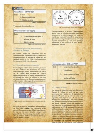 48
Potencia Máxima = 0,18*H*D*v3 [W]
Donde: H = altura
D = Diámetro total del rotor
V = Velocidad del viento
Tabla 2. Potencia máxima.
Y para poder determinar las rpm:
RPM Savonius = (60·λ·v)/(π·D) [rpm]
Donde:
λ = La velocidad específica (aprox. 1)
v = velocidad del viento
D = diámetro del rotor
Tabla 3. Revoluciones en turbina.
2.2 Sistema de generación, almacenamiento y
conversión de la energía.
El sistema ocupa un subsistema que es
contemplado por el generador eléctrico, batería de
almacenamiento y un inversor de voltaje para las
salidas de tensión en 12 o 120V, a continuación una
breve descripción de estos elementos.
2.2.1 Generador de imanes permanentes.
Es una máquina del tipo motor sincrónico, en el que
se han cambiado los bobinados del estator
(típicamente) por imanes permanentes. Esto con el
fin de cuando sean cortados los campos
electromagnéticos de los imanes permanentes por
el bobinado del rotor; se induzca en este una
corriente electromotriz, al ser encausada ya sea por
anillos rasantes o las delgas de un conmutador se
pueda inducir una corriente eléctrica.
Fig. 6. Partes de generador eléctrico de imanes permanentes.
Por el eje de giro a los generadores se les denomina
de flujo axial o radial, esto claramente no es
correcto físicamente, ya que el flujo magnético por
la ley de la mano derecha siempre será
perpendicular al campo magnético de los imanes;
sino se refiere a donde se colocan los imanes ya
sean en el rotor o estator.
Fig. 7. Colocación de imanes en un generador
Como se puede ver en la figura 7 los imanes en
ambos casos se colocan con polos magnéticos
alternados y en números pares, esto para que
cuando una espira este cortando el campo de un
par de imanes con polos opuestos a una velocidad
angular determinada y con esta podemos
determinar la fem inducida en cada bobina,
mediante la función:
Fem inducida en bobina = 0,148(rpm)*r*B*N*L
Donde: B = campo magnético de bobina
r = radio del imán
N = número de espira en bobina
L = longitud de la bobina
Tabla 4. Fem inducida en bobina.
2.2.2 Batería de celdas.
Las baterías de celdas funcionan bajo el principio
fuentes de voltaje en serie, ya que están
compuestas de 6 celdas con la capacidad de
producir 2V cada una y esto se suma a la
siguiente hasta llegar a los 12V de los que
hacemos uso normalmente. Cada celda contiene
dos grupos de láminas (varían su composición de
una marca y modelo a otro) que forman dos
electrodos con cargas opuestas. Las celdas están
cubiertas por un 65% de agua y un 35% de ácido
sulfúrico los cuales actúan como electrolitos, que
al trasmitir electrones al plomo y oxido de plomo
de las rejillas estas generan una corriente desde
la primer celda a la segunda y así sucesivamente.
Una vez se descarga la batería puede volverse a
cargar mediante mecanismos como alternadores
o generadores; es importante hacer notar que
para dar paso a cada una de estas etapas es
 