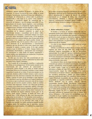 4
científicos, además modificó el tamaño y la gestión de las
empresas. La tercera revolución es como trabaja la actual
industria, herramientas electrónicas como los ordenadores y
tecnologías de información se utilizan para la producción
automatizada, a esta etapa se le conoce como científico-
tecnológica o revolución digital. Se caracteriza por la
invención del Internet y uso de energías renovables. El uso
generalizado de circuitos lógicos digitales y sus tecnologías
derivadas conducen a la computación digital, mejoras en las
comunicaciones; teléfonos móviles digitales y redes.
Hoy en día los robots constituyen una de las partes más
importantes de la industria comercial, su papel en la
manufactura, montaje y ensamblaje son de primer orden,
desplazando a los humanos y realizando trabajos con mayor
precisión, mejor desempeño y menor costo. Se les adjudican
grandes avances en ciencias médicas, pues forman parte de los
laboratorios y los equipos que hacen posibles brindar una
mejor calidad de vida, a la vez gracias a ellos es que se avanza
en el desarrollo de la microelectrónica y conocimientos
cuánticos que nos llevarán al éxito como especie por lograr
manipular la materia a nuestro antojo. Si de algo estamos
seguros es que la robótica es el futuro. Aunque todavía nos
encontramos desarrollando y optimizando estas tecnologías,
los crecimientos se están dando de manera exponencial y
vemos cambios que rápidamente nos conducirán a la próxima
etapa: la 4ta Revolución Industrial.
Se dice que esta nueva fase será caracterizada por una
fusión de tecnologías que vendrían a difuminar las líneas entre
las ramas física, digital y biológica.
En el mundo de la investigación científica y exploración
los robots son los protagonistas. Si bien nuestro pasado nos ha
caracterizado por una ambición de conocimiento y
exploración, hemos llegado a un punto en donde nuestras
limitaciones físicas no nos permiten continuar, es aquí cuando
requerimos la ayuda de los robots. El universo siempre nos ha
cautivado, deseamos saber de dónde venimos y cuál es nuestro
propósito en la vida, buscamos respuestas más allá de nuestro
mundo y gracias al avance de la tecnología es que logramos
ver y descubrir lo que hay allá afuera en el espacio interestelar.
Lo curioso es que actualmente conocemos más de los cuerpos
celestes que de nuestros propios océanos, donde se podrían
encontrar estas respuestas. Gracias a los robots que ayudaron
a construir otros robots (naves espaciales, satélites, telescopio
espacial Hubble) es que tenemos imágenes de galaxias a miles
de millones años luz de nuestro Sistema Solar. Contamos con
mapas detallados de nuestros planetas vecinos, pero no de
nuestro fondo marino. Podemos la huella del inicio del
universo hace 13500 millones de años, pero desconocemos
cómo serán los próximos 30. Por la misma razón acudimos a
tan importantes herramientas tecnológicas, éstas nos ayudarán
a comprender mejor en los próximos años cómo es que
funciona este planeta. Los robots submarinos podrán acceder
a lugares donde los científicos más lo necesitan, realizar
estudios y recolectar muestras. Al combinar los componentes
de la cuarta revolución industrial como Internet de las cosas e
Inteligencia Artificial con la Electromecánica aplicada a los
robots encontraremos la riqueza de obtener un aumento
exponencial en el volumen de datos, más información,
conocimientos, sabiduría y mayores oportunidades de
negocios, continuaremos brindando aportes científicos y se
generarán nuevas formas de manejar la información.
CONTENIDO
A. Robots submarinos, el origen.
El hombre y la fuerza de tracción animal han sido las
principales fuentes para realizar trabajo, a través de la historia
los procesos han sido mejorados para aumentar la eficiencia y
producción, es por eso que se crearon las máquinas, facilitan
las operaciones repetitivas que implican más precisión y
fuerza, tareas peligrosas y en general donde se manifiestan las
limitaciones del ser humano.
Un robot es una máquina programable capaz de realizar
tareas automatizadas.
Debido a su definición es difícil ubicar su origen, pues hay
registros que datan del año 2000 A.C, donde artilugios
mecánicos egipcios presentaban un tipo de movimiento
automatizado. En el siglo XV iglesias y catedrales utilizaron
mecanismos automáticos para sus relojes. En los siglos XVI y
XVII estos mecanismos coordinados autómatas son adaptados
al entretenimiento como cajas de música, bailarinas, teatro,
relojes de bolsillo, entre otros.
Los primeros robots son de origen terrestre, desde los más
avanzados que operan en la industria, producción, ensamblaje,
pruebas y distribución, hasta un simple juguete como un carro
de control remoto. Luego de la creación del avión y el
helicóptero a finales del siglo XIX y principios del siglo XX
respectivamente, surgen los robots aéreos a los cuales
comúnmente se les llaman “drones”, estos dispositivos son de
uso recreativo, profesional y militar. Los robots acuáticos
datan de a mediados del siglo XIX, cuando en 1864 en Austria,
Luppis-Whitehead Automobile crea un vehículo submarino
programable no tripulado (USNUM, 2016), luego en 1953
Dimitri Rebikoff crea el primer vehículo operado
remotamente llamado Poodle (RovMarine Technologies,
2018), pocos años después en 1966 el ejército de los Estados
Unidos utilizó esta tecnología para recuperar armas nucleares
en el fondo marino producto de un accidente aéreo cerca de
Palomares, España. En 1973 la primera misión de rescate
utilizando vehículos no tripulados tuvo éxito al rescatar dos
pilotos británicos a 500 metros de profundidad, pues el
submarino en el que viajaban tuvo desperfectos y no les fue
posible volver a la superficie por su cuenta.
 