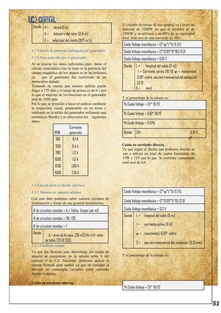 51
Donde: H = altura [1 m]
D = diámetro del rotor [0.8 m]
V = velocidad del viento [9.17 m/s]
3.2 Cálculo de potencia entregada por generador.
3.2.1 Fem inducida por el generador.
Al no tenerse los datos suficientes para hacer el
cálculo matemático (no se tiene ni la potencia del
campo magnético de los imanes ni de las bobinas)
ya que el generador fue reutilizado de un
motocultor dañado.
Teniendo en cuenta que nuestra turbina puede
llegar a 175 rpm y el juego de poleas es de 6:1 por
lo que el máximo de revoluciones en el generador
será de 1050 rpm.
Por lo que se procedió a hacer el análisis mediante
la inspección visual, poniéndolo en un torno y
midiendo en la salida del generador utilizando una
resistencia Shottky y se obtuvieron los siguientes
datos.
RPM
Corriente
generada
100 0,1 A
300 0,4 A
700 1,2 A
1000 1,5 A
1200 1,83 A
1500 2,15 A
3.3 Cálculo para el diseño eléctrico
3.3.1 Numero de ramales mínimo.
Con este dato podemos saber cuántos circuitos de
iluminación y tomas de uso general necesitamos.
# de circuitos ramales = A / Voltio- Amper por m2
# de circuitos ramales = 36 /33
# de circuitos ramales = 1
Donde:
A = área de la casa [36 m2] VA/m2= dato
de tabla 220.12 [33]
3.3.2 Caída de voltaje.
Ya que los factores para determinar las caídas de
tensión se encuentran en la misma tabla 8 del
capítulo 9 de C.E. Nacional podemos aplicar la
misma fórmula para ambos ya que en realidad la
formula no contempla variables entre corriente
directa o alterna.
Caída en corriente alterna.
El circuito de tomas de uso general va a tener un
máximo de 1200W ya que el inversor es de
1500W y se utilizará a un 80% de su capacidad
total. Esto nos da una corriente de 10A.
Caída Voltaje monofásica = (2*ϕ*L*I)/S [V]
Caída Voltaje monofásica = (2*0,017*6*10)/3,31
Caída Voltaje monofásica = 0,61 V
Donde: L = longitud del cable [6 m]
I = Corriente activa [10 A] ϕ = resistividad,
0,017 cobre seccióntransversaldelconductor
[3.31
S = mm]
Y el porcentaje de la misma es:
% Caída Voltaje = CV* 10/12
% Caída Voltaje = 0,61* 10/12
% Caída Voltaje = 0,51%
Donde: CV= 0,61 V
Caída en corriente directa.
Ya que según el diseño que podemos diseñar se
van a utilizar un total de cuatro luminarias de
15W y 12V por lo que la corriente consumida
total será de 6A.
Caída Voltaje monofásica = (2*ϕ*L*I)/S [V]
Caída Voltaje monofásica = (2*0,017*5*6)/3,31
Caída Voltaje monofásica = 0,3 V
Donde: L = longitud del cable [5 m]
I = corriente activa [6 A]
ϕ = resistividad, 0,017 cobre
S = sección transversal del conductor [3.31 mm]
Y el porcentaje de la misma es:
% Caída Voltaje = CV* 10/12
 