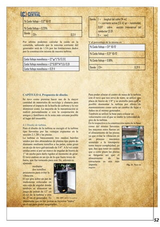 52
% Caída Voltaje = 0,3* 10/12
% Caída Voltaje = 0,25%
Donde:
CV= 0,3 V
Por ultimo podemos calcular la caída en la
cometida, sabiendo que la máxima corriente del
generador será de 1.5A por las limitaciones dados
por la construcción misma de nuestra turbina.
Caída Voltaje monofásica = (2*ϕ*L*I)/S [V]
Caída Voltaje monofásica = (2*0,017*14*1,5)/3,31
Caída Voltaje monofásica = 0,21 V
Donde: L = longitud del cable [14 m]
I = corriente activa [1,5 A] ϕ = resistividad,
0,017 cobre sección transversal del
conductor [3.31
S = mm]
Y el porcentaje de la misma es:
% Caída Voltaje = CV* 10/12
% Caída Voltaje = 0,21* 10/12
% Caída Voltaje = 0,18%
Donde: CV= 0,21 V
CAPÍTULO 4. Propuesta de diseño.
Se tuvo como premisa hacer uso de la mayor
cantidad de materiales de reciclaje y chatarra para
aminorar el impacto de la huella de carbono y la vez
disminuir costo. La mayoría de la mecanización se
realizó personalmente o con la cooperación de
amigos y familiares en la zona más cercana posible
al lugar del ensamble.
4.1 Diseño de turbina.
Para el diseño de la turbina se escogió el la turbina
tipo Savonius por las ventajas expuestas en la
sección 2.1.2B y las piezas.
La turbina es básicamente tres medios barriles
unidos por dos abrazaderas de platina tipo punta de
diamante mediante tornillos a las palas, estas giran
en un eje de tuvo galvanizado de 3/4". A la vez están
unidas entre sí por un marco de angular de hierro de
1” de ancho para darle rigidez al momento de girar.
Él tuvo endosa en un eje de lo que fuera trozo de
barra, que fue torneado para este fin, además es
ajustado
mediante
dos tornillos
prisioneros para evitar la
vibración.
El eje gira sobre un par de
muñoneras colocadas en
una caja de angular donde
también se alinearon un
juego de poleas de 12” en
el eje de la turbina y otra
de 2” en el generador. Es
importante que en las poleas se hicieron “nidos”
en el eje para poder asegurarlos.
Para poder alinear el centro de masa de la turbina
con él tuvo que nos sirve de torre, se utilizó una
placa de hierro de 1/8" y se atornillo para que se
posible desmontar la turbina por efecto de
mantenimiento como sería un cambio de fajas o
daños en el mismo generador.
También se utilizó la base para colocar un
velocímetro con el que se midió la velocidad de
giro de la turbina.
En lo respectivo a la construcción tanto de la base
como del mismo Savonius
los mayores retos fueron en
el alineamiento de las piezas
ya que evitar la vibración en
un proceso mecánico
sometido a la intemperie
toma mayor complejidad, ya
que, hay que tener en cuenta
que a corto plazo las piezas
se fatigarán así que el
alineamiento de las
estructuras es aún más
importa. Fig. 11. Base en
angular.
Fig. 10.Turbina Savonius.
 