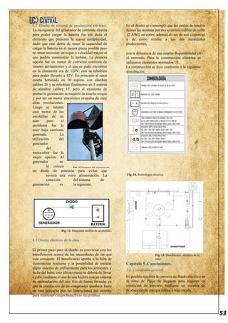 53
4.2 Diseño de sistema de producción eléctrico.
La escogencia del generador de corriente directa
para poder cargar la batería fue sin duda el
elemento que presento la mayor complejidad,
dado que este debía de tener la capacidad de
cargar la batería en el menor plazo posible pero
no tener necesitar un toque o velocidad mayor al
que podría suministrar la turbina. La primera
opción fue un motor de corriente continua de
imanes permanentes y el que se pudo encontrar
en la chatarrera era de 120V; este se rebobino
para poder llevarlo a 12V. En principio el rotor
estaba bobinado en 50 espiras con alambre
calibre 26 y se rebobino finalmente en 8 espiras
de alambre calibre 17, pero al momento de
probar la generación se requirió de mucho torque
y por ser un motor sincrónico ocupaba de muy
altas revoluciones.
Luego se intentó
usar motor de las
escobillas de un
auto pero el
problema fue la
muy baja corriente
generada. La
utilización del
generador
del
motocultor fue la
mejor opción. Al
generador se
le colocó
un diodo de potencia para evitar que
tuviera una retro alimentación. La
conexión del sistema de
generación es la siguiente.
Fig. 12. Diagrama unifilar de acometida.
4.3 Diseño eléctrico de la casa.
El primer paso para el diseño es conversar con los
beneficiarios acerca de las necesidades de las que
esta consiente. El beneficiario apunta a la falta de
iluminación nocturna y la posibilidad de instalar
algún sistema de enfriamiento para los alimentos y
leche del bebé, este último punto se deberá de llevar
a cabo mediante el uso de una hielera con un sistema
de recirculación del aire frio de forma forzada, ya
que la instalación de un congelador quedaría fuera
de este proyecto por las limitaciones del sistema
para mantener cargas inductivas recurrentes.
En el diseño se contempló que las caídas de tensión
fueran las mininas por eso se utilizó calibre de cable
12 AWG en cobre, además de ser de uso comercial
y de costo similar a sus dos inmediatos
predecesores,
con la diferencia de una amplia disponibilidad en
el mercado. Para la construcción eléctrica se
utilizaron elementos normados UL.
La construcción se hizo conforme a la siguiente
distribución.
Fig. 14. Simbología eléctrica.
Fig. 13. Distribución eléctrica de la
casa.
Capítulo 5. Conclusiones.
5.1. Conclusión general.
Es posible resolver la carencia de fluido eléctrico en
la zona de Pijije de Bagaces para hogares en
condición de precario mediante un sistema de
producción de energía eólica a baja escala.
Fig. 11. Sistema de generación.
 