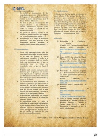 54
Esto se logró cumpliendo con
• Se realizó el levantamiento de las
necesidades de consumo eléctrico básicas
de hogares en esta condición, se pudo
realizar un marco de referencia para el
diseño eléctrico del mismo.
• Se llevó a cabo el levantamiento del
croquis eléctrico a las instalaciones
actuales. Determinando requisitos como
caídas de voltaje, y calidad de los
materiales a utilizar.
• Se ejecutó el estudio y diseño de un
sistema de generación eólica que cumplió
con las necesidades de los puntos 1 y 2.
• Se construyó en el campo un modelo de
generación que pudo acercarse a las
necesidades teóricas, buscando la
satisfacción del estudio delos puntos 1 y 3.
5.2 Recomendaciones
• Es de vital importancia tener todos los
materiales inventariados ya que al trabajar
en un lugar tan distante, se vuelve
especialmente complejo el poder ir a
comprar o conseguir desde un tornillo
hasta una herramienta; por lo que se
recomienda hacer un listado de
necesidades cada vez que se llegue al
campo.
• El definir cuál o cuáles elementos serán
limitantes para el proyecto (en nuestro
caso el generador) es la primera prioridad
y se deben de enfocar todos los esfuerzos a
resolverlo ya que esto evitará rediseños y
ajustes en el camino.
• La recomendación más importante es
disfrutar el proceso ya que la frustración es
inherente en a este tipo de proyectos al no
existir planos o estudios que nos sirvan de
guía, por lo que siempre vale la pena
recordar las sabias palabras: “Siempre se
resuelve de lo sencillo a lo complejo”.
• Se recomienda implementar este tipo de
sistema en zonas donde no se cuente con
cobertura eléctrica.
• Se recomienda tomar en cuenta la
posibilidad de comercializar esta solución,
ya que aunque acá en el país la zona sin
cobertura eléctrica es muy escaza a nivel
centro americano es muy amplia, por lo
que en realidad se encuentra hay una
amplia oportunidad de negocio.
5.3 Agradecimientos
A Dios por ser el primer y gran inventor, por su
amor infinito. A los amigos de desvelos y
profesores que formaron y deformaron
pensamientos en nuestro centro de estudio. Al
Ing. Mario Picado por no solo ser un ejemplo
como profesional y personal sino por enseñarme
a pensar por que funcionan las cosas y que
procesos hay detrás. A mi esposa Rebeca y mi
hijo Lucas quienes siempre me retan a seguir
pensando en inventos nuevos, por su amor y
compañía… Eternamente GRACIAS..!
Referencias.
[1] Universidad de Castilla La
Mancha
(España). (s.f.). Curso de fisica ambiental.
Energia eólica. Obtenido de
https://previa.uclm.es/profesorado/ajbar
ber
o/FAA/EEOLICA_Febrero2012_G9.pd
f.
[2] Grupo SSC SA San Miguel de Allende
Mexico. (s.f.). Trabajo en extenso
aerogenerador Savonius Obtenido de
http://www.academia.edu/4472261/Tra
baj
o_en_extenso_Aerogenerador_Savoniu
s.
[3] Universidad de Valencia (España).
(s.f.). Funcionamiento de un generador
de imanes permanentes aplicando la
expresión de
Lorentz. Obtenido de
https://www.uv.es/~navasqui/aero/Fung
en per.pdf.
[4] Industrias Bosch. (s.f.).Manual de
Baterias.
Obtenido de
http://www.serverwin.autonauticasur.c
om/
Uploads/Bosch-
NTDC002%20Baterias%20Jun14.pdf.
[5] NFPA70 Código Eléctrico Nacional.
Obtenido de los Capitulos 2 articulo 210
Circuitos Ramales. y Capitulo 9.
Tablas; tablas 220.12, y tabla 8
Resistencia y reactancia de c.a. de
cables trifásicos para
600 V a 60 Hz y 75° C (167° F) Vista panorámica desde el frente de la cas
 