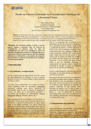56
Diseño de Circuito Controlador de Velocidad para Centrífugas de
Laboratorio Clínico
Harley Chacón Prado
Facultad de Ingeniería
Escuela de Electrónica y Electromecánica
Universidad Central
San José, costa rica harleyr021@hotmail.com
Abstract- In the present work, basic and general aspects about the centrifugation processes will be made known,
it will focus on the types of centrifugation, as well as the centrifuge, which is the device designed to produce the
centrifugation in the Clinical Laboratories, we will know the types of centrifuge used in the laboratory, a
proposal for a speed control design of the centrifuge will be presented, which will be generalized
Resumen- En el presente trabajo se darán a conocer
aspectos básicos y generales sobre los procesos de
centrifugación, se enfocará sobre los tipos de
centrifugación, así como de la centrífuga, la cual es el
dispositivo diseñado para producir la centrifugación en los
Laboratorios Clínicos, conoceremos los tipos de centrífuga
utilizados en el laboratorio, se presentará una propuesta
para un diseño de control de la velocidad de la centrífuga,
el cual será generalizado.
1 Introducción
1.1 El problema y su importancia
La Caja Costarricense del Seguro Social (C.C.S.S.) cuenta
con aproximadamente 29 hospitales en todo el territorio
Nacional, así como 110 Áreas de Salud, las que se ramifican
en Clínicas y Ebais.
"La Caja", como popularmente se le conoce, coordina y
ejecuta programas tanto de prevención (vacunación,
información sanitaria, entre otros.), tratamiento de
enfermedades, para lo cual se requiere de diagnósticos
clínicos, así como de la intervención quirúrgica o
tratamientos que combatan las enfermedades (cirugías,
radioterapia, farmacia, exámenes clínicos, etc.).
Parte importantísima de todo Hospital y Área de Salud es el
Laboratorio Clínico, dentro de las funciones básicas de los
laboratorios es ejecutar la centrifugación. La cual se realiza
dentro de una cámara acorazada, en la cual se colocan las
muestras en tubos de ensayo sobre los porta tubos ubicados
en la araña (dispositivo donde se colocan los porta tubos), en
la cual, dependiendo del tiempo y la velocidad seleccionada,
logrará realizar la separación de los componentes del material
a separar, el equipo utilizado para este procedimiento se llama
centrífuga.
Uno de los problemas más recurrentes en las
centrífugas es el fallo de los circuitos controladores
de la velocidad de rotación. Debido a la diversidad
y complejidad de marcas y modelos que posee la
CCSS, se ha vuelto un problema complejo el tener
a punto toda la gama de centrífugas existentes, por
lo que en muchas ocasiones estos equipos pasan
mucho tiempo fuera de servicio porque se debe
esperara que el repuesto sea traído del exterior lo
cual implica una alta erogación de dinero para la
Institución, o en su defecto; son dadas de baja
debido a que las compañías abandonan la
representación de algunas marcas dejando sin
posibilidad de habilitar el equipo, al laboratorio
desprovisto de esta labor tan importante
Entonces surge la pregunta. ¿Qué hacer para que las
centrífugas no sean dadas de baja por falta de los
controles de velocidad?
Para poder solucionar esta situación; será propuesto
un circuito controlador básico, simple, económico y
fácil de fabricar para las centrífugas en general,
puesto que sería de sumo provecho el poder crear
un sistema de control que pueda ser integrado en
cualquier centrífuga, lo que permita seguir
utilizando los equipos y en la cual se tenga la
posibilidad de efectuar futuras reparaciones, esto
debido a que la posibilidad de comprar
equipamiento nuevo para realizar la sustitución de
estas centrífugas abandonadas, sería un fuerte golpe
a las finanzas de la Caja.
1.2 Planteamiento del problema.
¿Qué hacer para que las centrífugas no sean dadas de
baja por falta de los controles de velocidad?
Para poder solucionar esta situación; será propuesto un
circuito controlador básico, simple, económico y fácil de
fabricar para las centrífugas en general, puesto que sería de
sumo provecho el poder crear un sistema de control que pueda
 