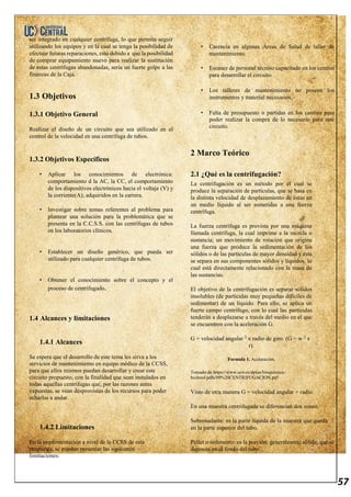 57
ser integrado en cualquier centrífuga, lo que permita seguir
utilizando los equipos y en la cual se tenga la posibilidad de
efectuar futuras reparaciones, esto debido a que la posibilidad
de comprar equipamiento nuevo para realizar la sustitución
de estas centrífugas abandonadas, sería un fuerte golpe a las
finanzas de la Caja.
1.3 Objetivos
1.3.1 Objetivo General
Realizar el diseño de un circuito que sea utilizado en el
control de la velocidad en una centrífuga de tubos.
1.3.2 Objetivos Específicos
• Aplicar los conocimientos de electrónica:
comportamiento d la AC, la CC, el comportamiento
de los dispositivos electrónicos hacia el voltaje (V) y
la corriente(A); adquiridos en la carrera.
• Investigar sobre temas referentes al problema para
plantear una solución para la problemática que se
presenta en la C.C.S.S. con las centrífugas de tubos
en los laboratorios clínicos.
• Establecer un diseño genérico, que pueda ser
utilizado para cualquier centrífuga de tubos.
• Obtener el conocimiento sobre el concepto y el
proceso de centrifugado.
1.4 Alcances y limitaciones
1.4.1 Alcances
Se espera que el desarrollo de este tema les sirva a los
servicios de mantenimiento en equipo médico de la CCSS,
para que ellos mismos puedan desarrollar y crear este
circuito propuesto, con la finalidad que sean instalados en
todas aquellas centrífugas que, por las razones antes
expuestas, se vean desprovistas de los recursos para poder
echarlas a andar.
1.4.2 Limitaciones
En la implementación a nivel de la CCSS de esta
propuesta, se pueden presentar las siguientes
limitaciones:
• Carencia en algunas Áreas de Salud de taller de
mantenimiento.
• Escasez de personal técnico capacitado en los centros
para desarrollar el circuito.
• Los talleres de mantenimiento no poseen los
instrumentos y material necesarios.
• Falta de presupuesto o partidas en los centros para
poder realizar la compra de lo necesario para este
circuito.
2 Marco Teórico
2.1 ¿Qué es la centrifugación?
La centrifugación es un método por el cual se
produce la separación de partículas, que se basa en
la distinta velocidad de desplazamiento de éstas en
un medio líquido al ser sometidas a una fuerza
centrífuga.
La fuerza centrífuga es provista por una máquina
llamada centrífuga, la cual imprime a la mezcla o
sustancia; un movimiento de rotación que origina
una fuerza que produce la sedimentación de los
sólidos o de las partículas de mayor densidad y esta
se separa en sus componentes sólidos y líquidos, lo
cual está directamente relacionado con la masa de
las sustancias.
El objetivo de la centrifugación es separar sólidos
insolubles (de partículas muy pequeñas difíciles de
sedimentar) de un líquido. Para ello, se aplica un
fuerte campo centrífugo, con lo cual las partículas
tenderán a desplazarse a través del medio en el que
se encuentren con la aceleración G.
G = velocidad angular 2
x radio de giro. (G = w 2
x
r).
Formula 1. Aceleración.
Tomado de https://www.uco.es/dptos/bioquimica-
biolmol/pdfs/09%20CENTRIFUGACION.pdf
Visto de otra manera G = velocidad angular + radio.
En una muestra centrifugada se diferencian dos zonas:
Sobrenadante: es la parte líquida de la muestra que queda
en la parte superior del tubo.
Pellet o sedimento: es la porción, generalmente sólida, que se
deposita en el fondo del tubo.
 