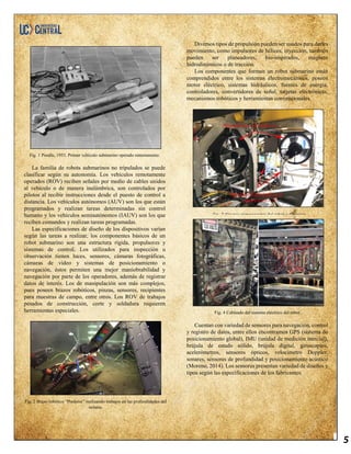 5
Fig. 1 Poodle, 1953. Primer vehículo submarino operado remotamente.
La familia de robots submarinos no tripulados se puede
clasificar según su autonomía. Los vehículos remotamente
operados (ROV) reciben señales por medio de cables unidos
al vehículo o de manera inalámbrica, son controlados por
pilotos al recibir instrucciones desde el puesto de control a
distancia. Los vehículos autónomos (AUV) son los que están
programados y realizan tareas determinadas sin control
humano y los vehículos semiautónomos (IAUV) son los que
reciben comandos y realizan tareas programadas.
Las especificaciones de diseño de los dispositivos varían
según las tareas a realizar, los componentes básicos de un
robot submarino son una estructura rígida, propulsores y
sistemas de control. Los utilizados para inspección u
observación tienen luces, sensores, cámaras fotográficas,
cámaras de video y sistemas de posicionamiento o
navegación, éstos permiten una mejor maniobrabilidad y
navegación por parte de los operadores, además de registrar
datos de interés. Los de manipulación son más complejos,
pues poseen brazos robóticos, pinzas, sensores, recipientes
para muestras de campo, entre otros. Los ROV de trabajos
pesados de construcción, corte y soldadura requieren
herramientas especiales.
Fig. 2 Brazo robótico “Predator” realizando trabajos en las profundidades del
océano.
Diversos tipos de propulsión pueden ser usados para darles
movimiento, como impulsores de hélices, inyección, también
pueden ser planeadores, bio-inspirados, magneto
hidrodinámicos o de tracción.
Los componentes que forman un robot submarino están
comprendidos entre los sistemas electromecánicos, poseen
motor eléctrico, sistemas hidráulicos, fuentes de energía,
controladores, convertidores de señal, tarjetas electrónicas,
mecanismos robóticos y herramientas convencionales.
Fig. 4 Cableado del sistema eléctrico del robot.
Cuentan con variedad de sensores para navegación, control
y registro de datos, entre ellos encontramos GPS (sistema de
posicionamiento global), IMU (unidad de medición inercial),
brújula de estado sólido, brújula digital, giroscopios,
acelerómetros, sensores ópticos, velocímetro Doppler,
sonares, sensores de profundidad y posicionamiento acústico
(Moreno, 2014). Los sensores presentan variedad de diseños y
tipos según las especificaciones de los fabricantes.
Fig. 3 Algunos componentes del robot submarino.
 