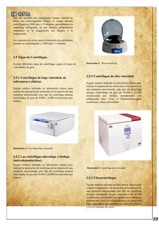 59
Para las muestras de coagulación (sangre tomada en
tubos con anticoagulante citrato) la sangre debería
centrifugarse a 2000 rpm x 15 minutos, generalmente en
centrífuga refrigerada, ya que muchos componentes
estudiados en la coagulación son frágiles a la
temperatura.
Las muestras de orina, para la obtención de sedimentos
pueden ser centrifugadas a 1500 rpm x 5 minutos.
2.5 Tipos de Centrífugas.
Existen diferentes tipos de centrífugas según el rango de
velocidades de giro:
2.5.1 Centrífugas de baja velocidad, de
sobremesa o clínicas.
Equipo médico utilizado en laboratorio clínico para
realizar la separación de moléculas en la muestra de una
sustancia determinada, este tipo de centrífuga alcanza
velocidades de giro de 4.000 a 5.000 revoluciones por
minuto.
Ilustración 3. Centrífuga baja velocidad.
2.5.2 Las centrífugas microfuge o biofuge
(microhematocritos):
Equipo médico utilizado en laboratorio clínico para
realizar la separación de moléculas en la muestra de una
sustancia determinada, este tipo de centrífuga alcanza
velocidades de giro de 10.000 a 20.000 revoluciones por
minuto.
Ilustración 4. Microcentrífuga.
2.5.3 Centrífugas de alta velocidad.
Equipo médico utilizado en laboratorio clínico para
realizar la separación de moléculas en la muestra de
una sustancia determinada, este tipo de centrífuga
alcanza velocidades de giro de 18.000 a 25.000
revoluciones por minuto, normalmente son
refrigeradas para evitar el calentamiento por
rozamiento a altas velocidades.
Ilustración 5. Centrífuga alta velocidad
2.5.2 Ultracentrífugas.
Equipo médico utilizado en laboratorio clínico para
realizar la separación de moléculas en la muestra de
una sustancia determinada, este tipo de centrífuga
alcanza velocidades de giro mayores a las 50.000
revoluciones por minuto, son equipos que contienen
sistemas auxiliares de refrigeración en la cámara del
rotor para enfriar las muestras, así como en el motor
y en los sistemas de vacío.
 