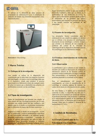 60
Se utilizan en la obtención de datos precisos de
propiedades de sedimentación y en el aislamiento de
partículas de tamaño muy diminuto (microsomas, virus,
macromoléculas).
Ilustración 6. Ultracentrífuga.
3 Marco Teórico
3.1 Enfoque de la investigación
Este estudio se enfoca en la adquisición del
conocimiento que se debe tener con respecto al proceso
del centrifugado y lo relativo con la centrífuga, dado que
es el dispositivo creado para producir el proceso
mencionado en el laboratorio clínico de cualquier centro
de salud, de manera que se deslumbre una solución a la
problemática existente con las centrífugas.
3.2 Tipos de investigación.
Dadas las características que presenta este estudio, se
ubica dentro del tipo investigación-acción, por lo cual;
ubicamos este estudio dentro del tipo cualitativo, esto
debido a que en el estudio no se presentan instrumentos
para la obtención de ningún tipo de datos numéricos.
Sampieri se refiere al diseño de investigación – acción
así “es comprender y resolver problemáticas específicas
de una colectividad vinculadas a un ambiente (grupo,
programa, organización o comunidad) … Asimismo, se
centra en aportar información que guíe la toma de
decisiones, para proyectos, procesos y reformas
estructurales” (Dr. Roberto Hernández Sampieri, 2014).
Según la definición anterior es que este estudio se
determina Cualitativo, dado que se orienta en la
problemática de una Institución (C.C.S.S.), se
espera que la información aportada pueda ayudar a
la elaboración de un producto que influya
positivamente para mejorar los procesos que lleven
a una posible solución del problema de las
centrífugas.
3.3 Fuentes de investigación.
Las principales fuentes consultadas para la
elaboración de este estudio son páginas de internet
que se refieran a los procesos de centrifugación,
descripción de las centrífugas y criterios técnicos
que orientan a la obtención de una respuesta al
problema del control de la velocidad de
centrifugación de los dispositivos diseñados para tal
fin (centrífugas) en los laboratorios clínicos.
3.4 Técnicas e instrumentos de recolección
de datos.
3.4.1 Observación
La problemática que se plantea en este estudio se
descubre por medio la observación en visitas a los
laboratorios clínicos de los diversos centros de
asistencia médica establecidos a lo largo y ancho del
País pertenecientes a la Institución, en donde el
problema planteado es recurrente en los centros.
Para el entendimiento del proceso de
centrifugación, así como el entendimiento de la
centrífuga, se consultas páginas de internet, las
cuales son la fuente de información de este estudio.
De estas fuentes y el análisis de la información
contenida en ellas, se desarrolla una idea para la
elaboración de un producto que puede dar solución
el problema planteado. Esta propuesta es analizada
en el funcionamiento general de las centrífugas de
laboratorio clínico, se determina que es una opción
bastante viable para la realidad y alcances de la
Institucional (C.C.S.S.)
4 Análisis de Resultados.
4.1 Circuito Control ador de La
Velocidad de Una Centrífuga.
 