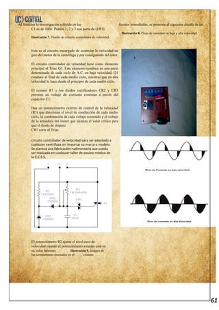 61
Al finalizar la investigación referida en las fuentes consultadas, se presente el siguiente diseño de un
C1 es de 100v. Puntos 1, 2 y 3 son parte de (J/P1)
Ilustración 8. Flujo de corriente en baja y alta velocidad.
Ilustración 7. Diseño de circuito controlador de velocidad.
Este es el circuito encargado de controlar la velocidad de
giro del motor de la centrífuga y por consiguiente del rotor.
El circuito controlador de velocidad tiene como elemento
principal al Triac Q1. Este elemento conduce en una parte
determinada de cada ciclo de A.C. en baja velocidad, Q1
conduce al final de cada medio ciclo, mientras que en alta
velocidad lo hace desde el principio de cada medio ciclo.
El resistor R1 y los diodos rectificadores CR2 y CR3
proveen un voltaje de corriente continua a través del
capacitor C1.
Hay un potenciómetro externo de control de la velocidad
(R3) que determina el nivel de conducción de cada medio
ciclo, la combinación de cada voltaje sostenido y el voltaje
de la armadura del motor que alcanza el valor crítico para
que el diodo de disparo
CR1 corte al Triac.
El potenciómetro R2 ajusta el nivel cero de
velocidad cuando el potenciómetro externo está en
su valor mínimo. Ilustración 9. Imagen de
los componentes montados en el circuito
circuito controlador de velocidad para ser adaptado a
cualquier centrífuga sin importar su marca o modelo.
Se plantea una fabricación rudimentaria que pueda
ser realizada en cualquier taller de equipo médico de
la C.C.S.S.
Flujo de Corriente en baja velocidad
Flujo de corriente en Alta Velocidad
 