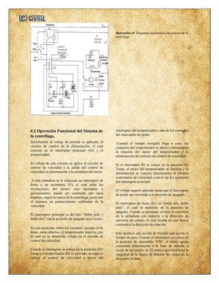 ilustración 10. Diagrama esquemático del sistema de la
centrífuga.
4.2 Operación Funcional del Sistema de
la centrífuga.
Inicialmente el voltaje de entrada es aplicado, al
circuito de control de la alimentación, el cual
consiste en el interruptor principal (S2) y el
temporizador.
El voltaje de este circuito se aplica al circuito de
control de velocidad y la salida del control de
velocidad va directamente a la armadura del motor.
A esta armadura se le relaciona un interruptor de
freno y un tacómetro (V), el cual mide las
revoluciones del motor, este tacómetro o
galvanómetro, puede ser sustituido por unos
displays; según la marca de la centrífuga, junto con
el tenemos un potenciómetro calibrador de la
velocidad.
El interruptor principal es del tipo “doble polo y
doble tiro” con la posición de apagado en el centro.
En esta posición, todos los circuitos, excepto el de
freno, están abiertos, el temporizador inactivo, por
lo cual no se desarrolla voltaje en el circuito de
control de velocidad.
Cuando el interruptor se coloca en la posición ON/
Temp y el temporizador M2 es activado, se suple el
voltaje al control de velocidad a través del
interruptor del temporizador y uno de los contactos
del interruptor de poder.
Cuando el tiempo escogido llega a cero, los
contactos del temporizador se abren e interrumpen
la rotación del motor del temporizador y la
alimentación del circuito de control de velocidad.
Si el interruptor S2 se coloca en la posición No
Temp, el motor del temporizador se inactiva y la
alimentación se conecta directamente al circuito
controlador de velocidad a través de los contactos
del interruptor principal.
El voltaje seguirá aplicado hasta que el interruptor
de poder sea retornado a la posición de apagado.
El interruptor de freno (S1) es “doble tiro, doble
polo”, el cual se mantiene en la posición de
apagado. Cuando se presiona, revierte la conexión
en la armadura con respecto a la dirección de
corriente de campo, lo cual resulta en una fuerza
contraria a la dirección de rotación.
Esto produce una acción de frenado que acorta el
tiempo de paro. Cuando el interruptor se coloca en
la posición de encendido “ON”, el motor queda
conectado directamente a la línea de entrada, a
través de un resistor de 25 ohmios que determina la
magnitud de la fuerza de frenado del motor en la
dirección inversa.
 