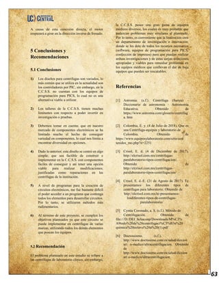 63
A causa de esta conexión directa, el motor
empezará a girar en la dirección inversa de frenado.
5 Conclusiones y
Recomendaciones
5.1 Conclusiones
1) Los diseños para centrifugas son variados, lo
más común que se utiliza en la actualidad son
los controladores por PIC, sin embargo, en la
C.C.S.S. no cuentan con los equipos de
programación para PICS, lo cual no es una
alternativa viable a utilizar.
2) Los talleres de la C.C.S.S. tienen muchas
limitantes con respecto a poder invertir en
investigación o pruebas.
3) Debemos tomar en cuenta; que en nuestro
mercado de componentes electrónicos se ha
limitado mucho el hecho de conseguir
variedad en componentes, lo cual nos limita a
encontrar diversidad en opciones.
4) Dado lo anterior; este diseño se centró en algo
simple; que sea factible de construir e
implementar en la C.C.S.S. con componentes
fáciles de conseguir y así tener una opción
viable para realizar modificaciones;
justificadas como reparaciones en las
centrífugas de la institución.
5) A nivel de programas para la creación de
circuitos electrónicos, me fue bastante difícil
el poder acceder a un programa que contenga
todos los elementos para desarrollar circuitos.
Por lo tanto, se utilizaron métodos más
rudimentarios.
6) Al término de este proyecto, se cumplen los
objetivos planteados ya que este circuito se
puede implementar en centrifugas de varias
marcas, utilizando todos los demás elementos
que posean los equipos.
5.2 Recomendación
El problema planteado en este estudio se refiere a
las centrífugas de laboratorio clínico, sin embargo,
la C.C.S.S. posee una gran gama de equipos
médicos diversos, los cuales es muy probable que
padezcan problemas muy similares al planteado.
Por lo tanto, es conveniente que la Institución cree
un departamento de investigación e innovación;
donde se les dote de todos los recursos necesarios
(software, equipos de programación para PICS,
confección de impresos) para que puedan realizar
arduas investigaciones y de estas surjan soluciones
apropiadas y viables para remediar problemas en
los equipos médicos que conllevan el dar de baja
equipos que pueden ser rescatables.
Referencias
[1] Astromia. (s.f.). Centrífuga (fuerza) -
Diccionario de astronomía - Astronomía
Educativa. Obtenido de
https://www.astromia.com/glosario/centrifug
a. htm
[2] Colombia, E. y. (4 de Julio de 2018). Que es
una Centrífuga-equipos y laboratorio de
Colombia. Obtenido de
https://www.equiposylaboratorio.com/sitio/con
tenidos_mo.php?it=2251
[3] Crisol, E. d. (4 de Diciembre de 2017).
http://elcrisol.com.mx/centrifugas-
paralaboratorio-tipos-centrifugacion/.
Obtenido de
http://elcrisol.com.mx/centrifugas-
paralaboratorio-tipos-centrifugacion/
[4] Crisol, E. d.-E. (21 de Agosto de 2017). Te
presentamos los diferentes tipos de
centrífugas para laboratorio. Obtenido de
http://elcrisol.com.mx/te-presentamos-
losdiferentes-tipos-de-centrifugas-
paralaboratorio/
[5] Cyntia Coronado, a. S. (s.f.). Método de
Centrifugación. Obtenido de
file:///D:/DEI_hchaconp/Downloads/M%C3%
A9todo%20de%20centrifugaci%C3%B3n%20
quimica%20octavo%20a%20(1).pdf
[6] Doctossismo. (s.f.).
http://www.doctissimo.com/es/salud/diccion
ari o-medico/ultracentrifugacion. Obtenido
de
http://www.doctissimo.com/es/salud/diccion
ari o-medico/ultracentrifugacion
 