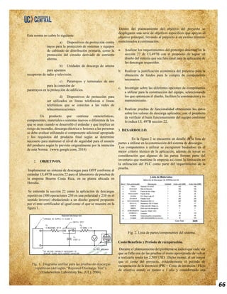 66
Esta norma no cubre lo siguiente:
a) Dispositivos de protección contra
rayos para la protección de sistemas y equipos
de cableado de distribución primaria, como la
protección del circuito derivado de corriente
alterna.
b) Unidades de descarga de antena
para aparatos
receptores de radio y televisión.
c) Pararrayos y terminales de aire
para la conexión de
pararrayos en la protección de edificios.
d) Dispositivos de protección para
ser utilizados en líneas telefónicas o líneas
telefónicas que se conectan a las redes de
telecomunicaciones.
Un producto que contiene características,
componentes, materiales o sistemas nuevos o diferentes de los
que se usan cuando se desarrolló el estándar y que implica un
riesgo de incendio, descarga eléctrica o lesiones a las personas
se debe evaluar utilizando el componente adicional apropiado
y los requisitos del producto final según se determine
necesario para mantener el nivel de seguridad para el usuario
del producto según lo previsto originalmente por la intención
de esta Norma. (www.google.com, 2018)
2. OBJETIVOS.
Implementar un sistema de descargas para GDT conforme al
estándar UL497B sección 22 para el laboratorio de pruebas de
la empresa Bourns Costa Rica, en su planta ubicada en
Heredia.
Se entiende la sección 22 como la aplicación de descargas
repetitivas (500 operaciones 250 en una polaridad y 250 en el
sentido inverso) obedeciendo a un diseño general propuesto
por el ente certificador al igual como el que se muestra en la
figura 1.
Fig. 1. Diagrama unifilar para las pruebas de descargas
repetitivas (del inglés “Repeated Discharge Test”).
(Underwriters Laboratory Inc. (UL), 2004)
Dentro del planteamiento del objetivo del proyecto se
desplegaron una serie de objetivos específicos que apoyan al
objetivo principal, llevando al proyecto a un exitoso término
mencionados a continuación:
a. Analizar los requerimientos del prototipo descritos en la
sección 22 de UL497B con el propósito de lograr un
diseño del sistema que sea funcional para la aplicación de
las descargas requeridas.
b. Realizar la justificación económica del proyecto para la
obtención de fondos para la compra de componentes
necesarios.
c. Investigar sobre las diferentes opciones de componentes
a utilizar para la construcción del equipo, seleccionando
los que optimicen el diseño, faciliten la construcción y su
mantenimiento.
d. Realizar pruebas de funcionalidad obteniendo los datos
sobre los valores de descarga aplicados, con el propósito
de verificar el buen funcionamiento del equipo conforme
lo indica UL 497B sección 22.
3. DESARROLLO.
En la figura 2 se encuentra un detalle de la lista de
partes a utilizar en la construcción del sistema de descargas.
Los componentes a utilizar se escogieron basándose en el
mejor criterio técnico de la aplicación, además de tomar en
consideración que algunas de las partes forman parte del
inventario que mantiene la empresa así como la limitación en
la utilización del PLC como parte del requerimiento de la
prueba.
Fig. 2. Lista de partes/componentes del sistema.
Costo/Beneficio y Período de recuperación.
Durante el planteamiento del problema se indicó que cada vez
que se falla una de las pruebas el costo aproximado de volver
a realizarla ronda los 2,500 USD. Dicho monto, al ser mayor
que el costo del proyecto, evidentemente el período de
recuperación de la inversión (PRI = Costo de inversión / Flujo
de efectivo anual) es menor a 1 año y considerando una
 