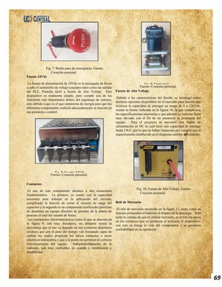 69
Fig. 7: Botón paro de emergencia. Fuente:
Creación personal.
Fuente 24Vdc
La fuente de alimentación de 24Vdc es la encargada de llevar
a cabo el suministro de voltaje a equipos tales como las salidas
del PLC, Pantalla táctil y fuente de Alto Voltaje. Este
dispositivo es realmente simple, pero cumple una de las
funciones más importantes dentro del engranaje de sistema,
esto debido a que es el que suministra de energía para que los
diferentes componentes realicen adecuadamente su función ya
sea potencia o control.
Fuente: Creación personal.
Contactor.
El uso de este componente obedece a dos situaciones
fundamentales. La primera, es contar con la capacidad
necesaria para trabajar en la aplicación del circuito,
cumpliendo la función de cerrar el circuito de carga del
capacitor y la segunda es un componente reutilizado (proviene
de desarmar un equipo obsoleto de pruebas de la planta de
proceso el cual fue sacado de línea).
Los contactores electromecánicos como el que se muestra en
la figura 9, son muy duraderos, no obstante tienen la
desventaja que el uso va dejando en sus contactos diminutos
residuos que con el paso del tiempo van formando capas de
carbón las cuales propician los falsos contactos o arcos
eléctricos indeseables y que a la postre no permiten el correcto
funcionamiento del equipo. Independientemente de lo
indicado, son muy confiables en cuando a rendimiento y
durabilidad.
Fuente: Creación personal.
Fuente de Alto Voltaje.
Debido a las características del diseño, se investigó sobre
distintas opciones disponibles en el mercado para fuentes que
tuviesen la capacidad de entregar un rango de 0 a 12kVdc,
siendo la fuente indicada en la figura 10, la que cumple con
las especificaciones necesarias y que además su costo no fuese
muy elevado con el fin de no encarecer la propuesta del
equipo. Para el proyecto se encontró una fuente de
alimentación en DC la cual tiene una capacidad de entregar
hasta 15kV, por lo que no habrá limitación por cumplir con el
requerimiento establecido en el diagrama unifilar del estándar.
Fig. 10: Fuente de Alto Voltaje. Fuente:
Creación personal.
Relé de Mercurio
El relé de mercurio mostrado en la figura 11, tiene como su
función primordial el habilitar el disparo de la descarga. Este
tiene la ventaja de que al utilizar mercurio, se evitan los arcos
en los contactos que se producen al activarse el dispositivo,
con esto se alarga la vida del componente y se garantiza
confiabilidad en su operación.
Fig. 8: Fuente 24Vdc
Fig. 9: Contactor
 