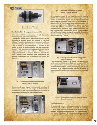 70
Fuente: Creación personal.
Distribución física de componentes y ensamble.
Una vez disponibles los componentes, se procede al ensamble
del equipo para la aplicación de descargas.
Como primer paso se realiza una distribución física de los
elementos de potencia dentro del gabinete el cual será
utilizado. Normalmente, los elementos de potencia son los de
mayor tamaño y por ello son los que se colocan de primero.
Como se muestra en la siguiente figura 12, la fuente de alto
voltaje, la fuente de alimentación de 24V, las resistencias,
contactor y relé se encuentran ubicados y alambrados con su
respectivo cable para alto voltaje. Además, otros
componentes menores se observan dentro del ensamble los
cuales servirán como elementos para interconectar los
distintos componentes con los elementos de control del
dispositivo.
Fig. 12: Ensamble de componentes de potencia.
Fuente: Creación personal.
Como segundo paso (figura 13) se procede a realizar el
cableado de control, en esta etapa es fundamental la
incorporación del PLC como elemento principal el cual será el
orquestador de las secuencias que deben ejecutarse.
Fig. 13: Ensamble de elementos de control.
Fuente: Creación personal.
Se procede como parte de esta etapa incorporar la pantalla
táctil, la cual vendrá a ser la interface entre el dispositivo y el
usuario de la aplicación (figura 14). Es aquí donde quedan
establecidos los parámetros que se van a accionar para que el
equipo realice la función para la que está construido. El
usuario por ningún motivo debe de tener acceso a la parte
interna del gabinete, únicamente cuando sea para dar
mantenimiento o reemplazar algún dispositivo dañado. Se
debe recordar que la pantalla táctil tiene la característica de
darle la libertad al usuario de elegir la cantidad de descargas a
ejecutar y además de poder seleccionar el intervalo de tiempo
entre cada descarga a realizar.
Fig. 14: Incorporación de pantalla táctil. Fuente:
Creación personal.
Como último paso (figura 15) se procede con la colocación
del dispositivo utilizado como base para sostener el GDT.
Este dispositivo tiene incorporado un microswitch el cual tiene
la característica de abrir el circuito de descarga en caso de que
la cubierta no se encuentre cerrada, con esto se protege al
usuario de recibir una descarga que comprometa su integridad
física.
Fig. 15: Finalización del equipo de descargas. Fuente:
Creación personal.
Tamaño de muestra.
El tamaño de la muestra a utilizar para recolección de datos y
realización de la prueba se encuentra establecida en el estándar
UL 497B donde se indica que la cantidad de muestras es de 6
unidades, las mismas deben someterse a la prueba indicada.
Para efectos didácticos y de procesamiento de datos, se ha
tomado la decisión de incrementar la muestra a 10 unidades,
Fig. 11: Relé de Mercurio.
 