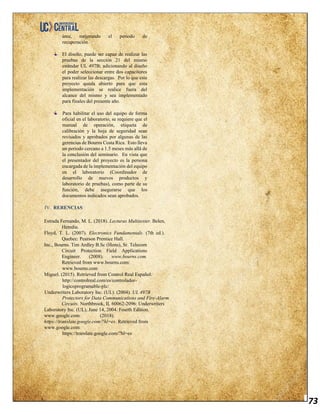 73
área, mejorando el período de
recuperación.
El diseño, puede ser capaz de realizar las
pruebas de la sección 21 del mismo
estándar UL 497B; adicionando al diseño
el poder seleccionar entre dos capacitores
para realizar las descargas. Por lo que este
proyecto queda abierto para que esta
implementación se realice fuera del
alcance del mismo y sea implementado
para finales del presente año.
Para habilitar el uso del equipo de forma
oficial en el laboratorio, se requiere que el
manual de operación, etiqueta de
calibración y la hoja de seguridad sean
revisados y aprobados por algunas de las
gerencias de Bourns Costa Rica. Esto lleva
un periodo cercano a 1.5 meses más allá de
la conclusión del seminario. En vista que
el presentador del proyecto es la persona
encargada de la implementación del equipo
en el laboratorio (Coordinador de
desarrollo de nuevos productos y
laboratorio de pruebas), como parte de su
función, debe asegurarse que los
documentos indicados sean aprobados.
IV. RERENCIAS
Estrada Fernando, M. L. (2018). Lecturas Multitester. Belen,
Heredia.
Floyd, T. L. (2007). Electronics Fundamentals. (7th ed.).
Quebec: Pearson Prentice Hall.
Inc., Bourns. Tim Ardley B.Sc (Hons), Sr. Telecom
Circuit Protection Field Applications
Engineer. (2008). www.bourns.com.
Retrieved from www.bourns.com:
www.bourns.com
Miguel. (2015). Retrieved from Control Real Español:
http://controlreal.com/es/controlador-
logicoprogramable-plc/
Underwriters Laboratory Inc. (UL). (2004). UL 497B
Protectors for Data Communications and Fire-Alarm
Circuits. Northbrook, IL 60062-2096: Underwriters
Laboratory Inc. (UL), June 14, 2004. Fourth Edition.
www.google.com. (2018).
https://translate.google.com/?hl=es. Retrieved from
www.google.com:
https://translate.google.com/?hl=es
 