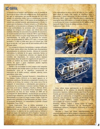 8
La presión de un líquido o gas se define como la cantidad de
fuerza que se ejerce sobre una unidad de área. En la superficie
del mar se experimenta una presión absoluta de 101,3 kPa
debido a la atmósfera, dicho valor es comúnmente conocido
como 1 atmósfera (1 atm). A 100 metros de profundidad en el
océano esta cantidad aumenta aproximadamente a 10 atm. Es
común para los humanos el buceo recreativo a 20 metros bajo
la superficie, se recomienda no sobrepasar los 40 metros, pues
a estas profundidades las presiones sobre el cuerpo crean
burbujas de nitrógeno en la sangre, este efecto tiene como
resultado dificultad de concentración y pérdida de conciencia.
El record mundial para buzos ronda los 300 m equivalentes a
28 atm, esto conlleva un gran riesgo hasta para los buzos más
experimentados. Se estima que en promedio los océanos
tienen una profundidad de 3900 m (371 atm), y su punto más
profundo a 11.000 m (1046 atm), que es lo mismo que 1100
kg en un área de 1 cm2
, poco más de una tonelada sobre la uña
del dedo índice.
La variedad de sensores, herramientas y equipos utilizados
en el fondo marino deben estar diseñados para desempeñarse
apropiadamente en ambientes hostiles. Además de la presión
hidrostática, la salinidad de las aguas, materiales fuertes no
corrosivos, y las temperaturas extremas son algunas de las
variables más importantes, los océanos polares manejan
temperaturas abajo del punto de congelación del agua 0° C, y
cuando se estudian las fuentes hidrotermales en el fondo
marino, las aguas y gases expulsados pueden registrar
temperaturas de hasta 400 °C.
Debido a las necesidades en otros campos estas máquinas
se han adaptado para brindar apoyo a los buzos en trabajos de
construcción cerca de la superficie, construcción de
estructuras en el medio acuático, cableado, tuberías, torres
petrolíferas, entre otros.
La Administración Nacional Oceánica y Atmosférica de
los Estados Unidos (NOAA) es la mayor agencia en el
continente americano. Se dedican a comprender y predecir los
cambios en el clima, los océanos y las costas con el fin de
compartir el conocimiento e información para conservar y
administrar los ecosistemas y recursos marinos. Poseen una
gran flota en el océano Atlántico y Pacífico (NOAA, 2018).
Entre sus asociados se encuentra Ocean Exploration Trust,
organización sin fines de lucro fundada en 2008 por el
oceanógrafo Dr. Robert Ballard, reconocido por sus aportes a
la arqueología submarina y por recibir la Medalla Nacional de
Humanidades en su país de origen Estados Unidos. Entre sus
expediciones sobresalen el descubrimiento del barco Titanic,
el acorazado Bismarck y el transatlántico Lusitania. (Ocean
Exploration Trust, 2018)
Ocean Exploration Trust se dedica puramente a la
exploración oceánica, lideran y participan en programas
internacionales que se centran en la exploración científica del
lecho marino, la mayoría de sus expediciones se realizan a
bordo del buque de exploración (E/V) Nautilus. Además de
llevar a cabo investigaciones científicas, ofrecen expediciones
a los exploradores en tierra a través de video en vivo, audio y
datos desde el campo. Este equipo de científicos tiene a
disposición 2 robots submarinos de alta tecnología, el ROV
Hércules y ROV Argus. ROV Hércules tiene la capacidad de
sumergirse hasta 4000 metros y el tiempo de trabajo se limita
a condiciones del clima o mantenimiento de los equipos, se ha
registrado hasta 74 horas de trabajo continuo. (Ocean
Exploration Trust, 2018)
Estos robots tienen participación en la colocación y
mantenimiento de los sistemas de detección temprana de
terremotos y tsunamis, realizan trabajos para Ocean Networks
Canada, que es el observatorio con cables marinos más grande
del mundo en exploración, investigación y comunicaciones
oceánicas, este proyecto es impulsado por Bamfield Marine
Sciences Center (BMSC) campus compartido de las
universidades de Victoria, Columbia
Británica, Alberta, Calgary y Simon Fraser en Canadá.
Además realizan monitoreos de la bioturbación y
componentes químicos y biológicos. (University of Victoria,
Canada, 2018)
Hércules y Argus son robots multifuncionales, son
esenciales para realizar tareas simples y complejas en el fondo
marino. Sin ellos no sería posible conectar instrumentos en las
Fig. 8 ROV Hércules
Fig. 9 ROV Argus
 