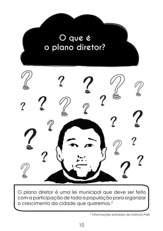 O que é
o plano diretor?

?
?

?

?

?

?

?

?

?

?

?

?

O plano diretor é uma lei municipal que deve ser feito
com a participação de toda a população para organizar
o crescimento da cidade que queremos.2
2

10

Informações extraídas do Instituto Polis

 