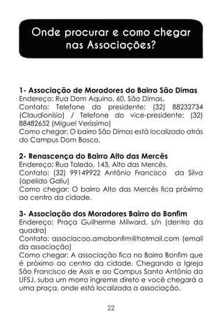 Onde procurar e como chegar
nas Associações?

1- Associação de Moradores do Bairro São Dimas

Endereço: Rua Dom Aquino, 60, São Dimas.
Contato: Telefone do presidente: (32) 88232734
(Claudionísio) / Telefone do vice-presidente: (32)
88482652 (Miguel Veríssimo)
Como chegar: O bairro São Dimas está localizado atrás
do Campus Dom Bosco.

2- Renascença do Bairro Alto das Mercês

Endereço: Rua Toledo, 143, Alto das Mercês.
Contato: (32) 99149922 Antônio Francisco da Silva
(apelido Galiu)
Como chegar: O bairro Alto das Mercês fica próximo
ao centro da cidade.

3- Associação dos Moradores Bairro do Bonfim

Endereço: Praça Guilherme Milward, s/n (dentro da
quadra)
Contato: associacao.amobonfim@hotmail.com (email
da associação)
Como chegar: A associação fica no Bairro Bonfim que
é próximo ao centro da cidade. Chegando a Igreja
São Francisco de Assis e ao Campus Santo Antônio da
UFSJ, suba um morro íngreme direto e você chegará a
uma praça, onde está localizada a associação.
22

 