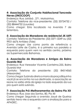 4- Associação do Conjunto Habitacional Tancredo
Neves (INOCOOP)

Endereço: Rua Jatobá , 271. Matosinhos.
Contato: Telefone da vice-presidente: (32) 33724732 /
(32) 88444732 (Lourdes)
Como chegar: Esta localizado na Avenida 7 de
Setembro.

5- Associação de Moradores do residencial JK-IAPI
Contato: Telefone do Presidente: (32) 3371-3249 ou (32)
9921-6676 Antídeo (Tide)
Como chegar: Use como ponto de referência a
Avenida Leite de Castro, é a primeira rua paralela a
esquerda para quem vem no sentido centro, próximo
ao Supermercado Bahamas.

6- Associação de Moradores e Amigos do Bairro
Guarda Mor
Endereço: Rua Vereador Vicente Cantelmo,255, Bairro
Guarda Mor
Contato: Telefone do presidente: (32) 84514065
(Alexandre)
Como chegar: Subindo direto o morro da praça Biquinha
você já se encontra na rua destinada, a associação se
reúne no salão atrás da igreja no lado esquerdo da rua
pra quem está subindo.

7- Associação Pró-Melhoramentos do Bairro Pio XII

Endereço: Rua Jose dos Santos, 80, Pio XII
Como chegar: Seguindo a avenida Josué de Queiroz
sentido trevo vire a esquerda com a sinalização para a
APADEC.
23

 