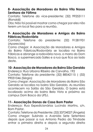 8- Associação de Moradores do Bairro Vila Nossa
Senhora de Fátima

Contato: Telefone do vice-presidente: (32) 99253111
(Ronaldi)
Obs: Não foi possível mostrar como chegar por eles não
terem um local fixo para a reunião.

9- Associação de Moradores e Amigos do Bairro
Fábricas/Rodoviária
Contato: Telefone do presidente: (32) 91281931
(Aparecida)
Como chegar: A Associação de Moradores e Amigos
do Bairro Fábricas/Rodoviária se localiza no Bairro
Fábricas e abrange a rodoviária nova, o morro do Dom
Bosco, o supermercado Salles e a rua que fica ao lado
deste.

10- Associação de Moradores do Bairro São Geraldo

Endereço: Rua Urbano Ribeiro de Carvalho, 192
Contato: Telefone do presidente: (32) 88542115 | (32)
99031046 (Sérgio)
Como chegar: Associação de Moradores do Bairro São
Geraldo se localiza no bairro São Geraldo. As reuniões
acontecem no Salão do São Geraldo. O bairro está
localizado acima do bairro Bela Vista e próximo ao
campus Dom Bosco da UFSJ.

11- Associação Donas de Casa Bom Pastor

Endereço: Rua Expedicionários Lucindo Martins, s/n,
Bom Pastor.
Contato: Telefone do Presidente: (32) 33724027 (Ângela)
Como chegar: Subindo a Avenida Sete Setembro
depois que passar a rua Antonio Pedro da Trindade
entrar a primeira direita e depois a segunda direita
24

 