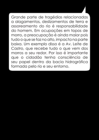 Grande parte de tragédias relacionadas
a alagamentos, deslizamentos de terra e
assoreamento do rio é responsabilidade
do homem. Em ocupações em topos de
morro, a preocupação é ainda maior pois
tudo o que se faz no alto, impacta na parte
baixa. Um exemplo disso é a Av. Leite de
Castro, que recebe tudo o que vem dos
morros a seu redor. Por isso é importante
que o cidadão tenha consciência de
seu papel dentro da bacia hidrográfica
formada pelo rio e seu entorno.

31

 