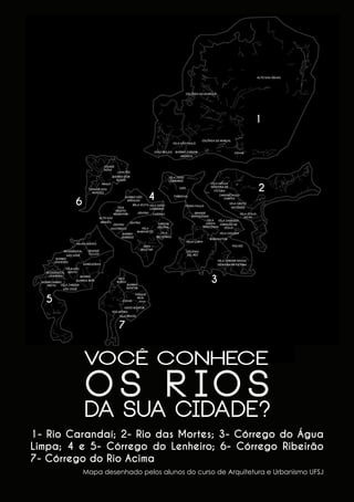 1

2

4

6

3
5
7

VOCÊ CONHECE

O S R IO S

DA SUA CIDADE?
1- Rio Carandaí; 2- Rio das Mortes; 3- Córrego do Água
Limpa; 4 e 5- Córrego do Lenheiro; 6- Córrego Ribeirão
7- Córrego do Rio Acima
Mapa desenhado pelos alunos do curso de Arquitetura e Urbanismo UFSJ

32

 