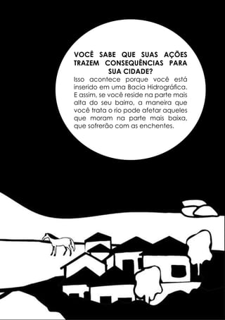VOCÊ SABE QUE SUAS AÇÕES
TRAZEM CONSEQUÊNCIAS PARA
SUA CIDADE?

Isso acontece porque você está
inserido em uma Bacia Hidrográfica.
E assim, se você reside na parte mais
alta do seu bairro, a maneira que
você trata o rio pode afetar aqueles
que moram na parte mais baixa,
que sofrerão com as enchentes.

35

 