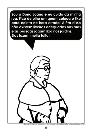 Sou a Dona Joana e eu cuido da minha
rua. Fico de olho em quem coloca o lixo
para coleta na hora errada! Além disso
não existem lixeiras adequadas nas ruas
e as pessoas jogam lixo nos jardins.
Elas fazem muita falta!

Depoimentos de moradores da cidade relatados pelos estudantes da UFSJ

38

 