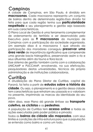 Campinas

A cidade de Campinas, em São Paulo, é dividida em
macrozonas. Cada macrozona representa um conjunto
de bairros dentro de determinada região.Essa divisão foi
feita para que cada região tenha sua particularidade
respeitada e seu planejamento e gestão seja baseado
em suas características.
O Plano Local de Gestão é uma ferramenta complementar
de ordenamento do território a ser desenvolvido pelo
Executivo para as 9 macrozonas do município de
Campinas com a participação da sociedade organizada.
Um exemplo disso é a macrozona 1 que através da
participação dos moradores conseguiu preservar uma
área verde de importância significativa que compreende
uma grande bacia hidrográfica, preservando assim o rio e
seus afluentes além da fauna e flora local.
Esse sistema de gestão também conta com a colaboração
UNICAMP e PUCCAMP, envolvendo, na sua efetivação,
pesquisadores destas universidades, técnicos da própria
administração e de instituições colaboradoras.

Curitiba

A atualização do Plano Diretor de Curitiba, capital do
Paraná, foi feita a partir de estudos sobre a história da
cidade. Ou seja, o planejamento e a gestão dessa cidade
tem características que retratam seu passado e o valorizam
no presente, imprimindo as marcas da identidade do seu
povo.
Além disso, esse Plano dá grande ênfase ao transporte
coletivo, os ciclistas e os pedestres.
A população de Curitiba tem acesso online a todas as
ações executadas pelo poder público e privado;
Todos os bairros da cidade são mapeados, com seus
limites e condições de infra-estrutura para que a população
se entenda como bairro e como um todo.
41

 