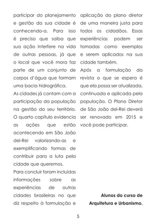 participar do planejamento

aplicação do plano diretor

e gestão da sua cidade é

de uma maneira justa para

conhecendo-a.

todos os cidadãos. Essas

Para

isso

é preciso que saiba que experiências

podem

sua ação interfere na vida

tomadas

de outras pessoas, já que

e serem aplicados na sua

o local que você mora faz

cidade também.

parte de um conjunto de

Após

corpos d’água que formam

revista o que se espera é

uma bacia hidrográfica.

que ela possa ser atualizada,

As cidades já contam com a

continuada e aplicada pela

participação da população

população. O Plano Diretor

a

como

ser

exemplos

formulação

da

na gestão do seu território. de São João del-Rei deverá
O quarto capítulo evidencia
as

ações

que

ser renovado em 2015 e

estão você pode participar.

acontecendo em São João
del-Rei

valorizando-as

e

exemplificando formas de
contribuir para a luta pela
cidade que queremos.
Para concluir foram incluídas
informações

sobre

experiências

de

as
outras

cidades brasileiras no que

Alunos do curso de

diz respeito à formulação e

Arquitetura e Urbanismo.
5

 