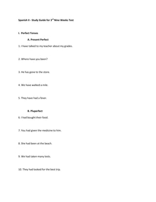 Spanish II - Study Guide for 3rd Nine Weeks Test



I. Perfect Tenses

        A. Present Perfect

1. I have talked to my teacher about my grades.



2. Where have you been?



3. He has gone to the store.



4. We have walked a mile.



5. They have had a fever.



        B. Pluperfect

6. I had bought their food.



7. You had given the medicine to him.



8. She had been at the beach.



9. We had taken many tests.



10. They had looked for the best trip.
 