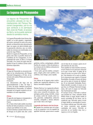 Belleza Natural



La laguna de Pisayambo
La laguna de Pisayambo se
encuentra ubicada en las in-
mediaciones del Parque Na-
cional Llanganates, por la vía
que conduce a la parroquia
San José de Poaló, el acceso
es fácil y se la puede apreciar
desde la carretera misma.

La Laguna Pisayambo tiene forma elip-
soidal, es la más grande e importante
del sector, razón por la cual se ha consi-
derado su dimensión para denominarlo
lago; sus aguas son aprovechadas para
la generación eléctrica, una vez turbi-
nadas las mismas son reutilizadas en el
canal de riego Píllaro.
Desde la Laguna de Pisayambo, en las
partes más altas es posible observar la         Foto: Diego García
                                                Laguna de Pisayambo
Cordillera de los Llanganates, la irre-         Belleza y encanto natural.
gularidad del suelo, la flora y la fauna
asociada y los causes de agua más pe-
queños lo que le confiere ciertas carac-     garlarías, mirlos, curiquingues, además    con la hija de un cacique, quien era el
terísticas especiales.                       huellas de conejos y lobos de páramo y     jefe máximo de esta zona.
                                             la evidencia de los hábitos alimenticios   Este español no tenía muchos recursos,
Ubicación                                    del oso de anteojos.                       en tal virtud al ver la precaria situación
El lago de Pisayambo se encuentra ubi-       • Aves: pato, gaviota andina, curiquin-    en la que vivían ellos, el padre de la
cado en las inmediaciones del Parque         gues, congós, pilco real o pollito y los   chica le revela a su yerno el Sr. Valver-
Nacional Llanganates a 45 Km. al no-         colibríes, real, bunga y pico espada.      de. Una historia en la cual se detalla-
roriente del cantón Píllaro provincia de                                                ba la trayectoria que siguió el General
Tungurahua.                                  Flora                                      Rumiñahui, llevando el tesoro de Quito
Extensión                                    Las riberas de la laguna están confor-     que servia, para el rescate de Atahual-
Las dimensiones del lago son de              madas por vegetación arbustiva y her-      pa. Al ser ejecutado Atahualpa, Rumi-
aproximadamente 3 Km. de largo y             bácea, asociada al pajonal.                ñahui decidió esconder el tesoro en lo
2.5 Km. de ancho. Debido al proyecto                                                    que hoy es el Parque Nacional Llanga-
Hidroeléctrico Pisayambo, el embalse         Plantas Nativas: La vegetación arbusti-    nates, del cual el suegro de Valverde
formado en la laguna original en la ac-      va es caracterizada por especies vege-     fue el principal ejecutor.
tualidad es la más importante.               tales como romerillo de páramo, chu-       El cacique invito a Valverde a realizar
                                             quiragua, puliza, pisag, mortiño, orejas   una jornada de 5 días, saliendo desde
Clima                                        de conejo, cacho de venado, amor sa-       Píllaro hasta el lugar donde estaba el
El agua de esta laguna es transparente y     cha, genciana, cashpachina, achicoria      tesoro escondido de los Incas, con la
tiene una temperatura de 10º c.              amarilla, achupalla y demás arbustos       condición que Valverde nunca revele
Fauna                                        que le dan vida a este lugar.              el lugar donde se encontraba el tesoro.
Si es buen observador podrá encontrar                                                   Los relatos indican que Valverde entro
huellas de lobos de páramo e incluso de      Leyenda del tesoro de los Incas            en varias ocasiones saco grandes
conejos que habitan en la zona.                Cuentan los cronistas que en la épo-     cantidades del tesoro; Valverde se
Exclusivamente se puede observar aves        ca de la conquista vivía un español de     convirtió en un hombre muy rico y
de bosque en la parte más alta: como         apellido Valverde, quien estuvo casado     regreso a vivir en España.

10   JULIO 2012
 