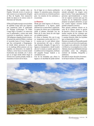 Después de vivir muchos años en                    En el lugar no se observa población        en el refugio de Pisayambo (en la
España, Valverde revelo el secreto de              alguna. Es naturaleza pura, elementos      entrada principal) sin ningún costo
tales tesoros en un manuscrito dirigido            que lo convierten en el destino perfecto   para el turista. Tiene capacidad para 15
al Rey de España. Este manuscrito                  para los amantes de las caminatas y        personas aproximadamente y cuenta
desde esa época se le conoce como el               excursiones.                               con un espacio (cocina) para que los
Derrotero de Valverde.                                                                        usuarios de las habitaciones puedan
                                                   La Reserva                                 preparar sus propios alimentos, ya que
El Rey de España encargo a un sacerdote            Desde que usted ingresa a la Reserva,      nos existen lugares cercanos donde
de apellido Longo para que organice                específicamente a la laguna, podrá         puedan comprarse insumos.
una expedición junto al gobernado                  disfrutar de su maravillosa vegetación.    Para quienes prefieren dormir en la
de Tacunga (Latacunga). El Padre                   La gama de colores que se desprenden       zona de la laguna, tienen la opción
Longo llego a Ecuador y se entrevista              desde el páramo mezclado con las           de hacerlo a través de carpas. En las
con el gobernador y meses más tarde                flores de la zona, hacen de este lugar     noches muchos de los visitantes que
comienza la expedición; viajaron con               un verdadero paraíso.                      practican el camping realizan fogatas
100 indígenas cargados de provisiones.             El clima es bastante frío, por lo que      y cuentan historias sobre las leyendas
El primer día salen de Píllaro y realizan          su temperatura oscila entre los 6 y 7º     que se desprenden de aquí.
el recorrido hasta el Cerro Guapa, lo              C, razones por la cual deberá tomar        Durante su estadía en Pisayambo puede
que hoy corresponde a Huagraguasi,                 las precauciones del caso y utilizar       contar con los servicios de un guía que,
en donde deben pernoctar la noche,                 ropa bastante abrigada. El agua de la      sin ningún costo adicional a la entrada
en la madruga deben ponerse con sus                laguna es transparente y desde la parte    a la Reserva, lo acompaña en su visita.
espaldas con dirección a la ciudad de              alta de la misma se puede apreciar la      Además, tiene la posibilidad de efectuar
Ambato y mirar hacia el oriente donde              Cordillera de los Llanganates, disfrutar   actividades como las cabalgatas,
localizarán una montaña con 5 picos                del pequeño bosque tropical y su           ciclismo de montaña, fotografías y
que es el lugar donde deben llegar al              variedad de aves.                          andinismo.
termino de la quinta jornada, donde se             Una de las bondades que ofrece la          Sin duda la mejor decisión al momen-
encuentra el tesoro de los Incas.                  laguna es la facilidad de poder dormir     to de hacer turismo es Pisayambo.




  Foto: Diego García
  La Sombra de nuves sobre el espléndido relieve
  montañoso



                                                                                                                          JULIO 2012   11
 