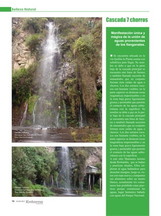 Belleza Natural


                                           Cascada 7 chorros

                                             Manifestación única y
                                             mágica de la unión de
                                              aguas provenientes
                                               de los llanganates.


                                                Se encuentra ubicada en la
                                            vía Quillán la Planta cuenta con
                                            señalética para llegar. Su nom-
                                            bre se debe a que en la parte
                                            baja de la cascada principal se
                                            encuentra una línea de fuentes
                                            o también llamada sucesión de
                                            manantiales que en conjunto
                                            forman siete caídas de agua o
                                            chorros. Los dos estratos roco-
                                            sos son bastante visibles; en la
                                            parte superior se destacan rocas
                                            magmáticas impermeables y en
                                            la zona baja grava ligeramente
                                            gruesa y permeable que permite
                                            el contacto de las aguas subte-
                                            rráneas con la superficie. Su
                                            nombre se debe a que en la par-
                                            te baja de la cascada principal
                                            se encuentra una línea de fuen-
                                            tes o también llamada sucesión
                                            de manantiales que en conjunto
                                            forman siete caídas de agua o
     Cascada 7 chorros                      chorros. Los dos estratos roco-
     Parroquia: San Miguelito de Pillaro    sos son bastante visibles; en la
     Foto: Maritza Elizabeth.
                                            parte superior se destacan rocas
                                            magmáticas impermeables y en
                                            la zona baja grava ligeramente
                                            gruesa y permeable que permite
                                            el contacto de las aguas subte-
                                            rráneas con la superficie.
                                            A este sitio Shamanes turistas
                                            desde Riobamba, que se bañan
                                            y practican rituales. Ellos im-
                                            ploran al agua bañándose para
                                            desechar energías, luego se vis-
                                            ten con ropa nueva y comparten
                                            sus alimentos sobre un manto
                                            blanco, actualmente los comu-
                                            neros han prohibido estas prac-
     Cascada 7 chorros
     Parroquia: San Miguelito de Píllaro    ticas porque contaminan las
     Foto: Maritza Elizabeth.               aguas, lugar fantástico bañado
                                            con aguas del Parque Nacional.

14     JULIO 2012
 