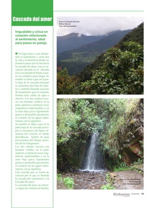 Cascada del amor                     Ruta a la Cascada del Amor.
                                     Belleza Natural
                                     Foto: Maritza Elizabeth.


 Inigualable y única en
 creación relacionada
 al sentimiento, ideal
 para paseo en pareja.


    Un lugar único y que desper-
 tará el sentimiento y amor por
 la vida y la naturaleza desde sus
 primeros pasos por la ruta hacia
 la cascada del amor, esta se en-
 cuentra ubicada en el ubicada
 en la vía Quillán la Planta cuen-
 ta con señalética para llegar. Su
 nombre se debe a que en la par-
 te baja de la cascada principal
 se encuentra una línea de fuen-
 tes o también llamada sucesión
 de manantiales que en conjunto
 forman siete caídas de agua o
 chorros. Los dos estratos roco-
 sos son bastante visibles; en la
 parte superior se destacan rocas
 magmáticas impermeables y en
 la zona baja grava ligeramente
 gruesa y permeable que permite
 el contacto de las aguas subte-
 rráneas con la superficie.
 Su nombre se debe a que en la
 parte baja de la cascada princi-
 pal se encuentra una figura ar-
 mónica del corazón en donde
 desembocan fuentes de agua
 provenientes del Parque nacio-
 nal de los Llanganates.
 Los dos estratos rocosos son
 bastante visibles; en la parte
 superior se destacan rocas mag-
 máticas impermeables y en la
 zona baja grava ligeramente
 gruesa y permeable que permite
 el contacto de las aguas subte-
 rráneas con la superficie.
 Una cascada que se forma de
 corazón por lo que es llamada
 la cascada del sentimiento o la                                   Ruta a la Cascada del Amor.
 Cascada del amor                                                               Belleza Natural
                                                                      Foto: Maritza Elizabeth.
 La cascada del amor un atracti-
 vo digno de visitarlo en familia.

                                                                                  JULIO 2012      15
 