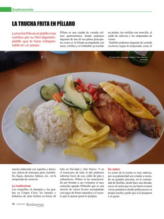 Gastronomía



LA TRUCHA FRITA EN PÍLLARO
La trucha frita es el platillo mas         Píllaro es una ciudad de variada cul-        en piedra; las tortillas con morcilla, el
                                           tura gastronómica, donde podemos             caldo de calavera y las empanadas de
nutritivo por su fácil digestión,          degustar de uno de sus platos principa-      viento.
platillo que lo hace indispen-             les como es la fritada acompañada con         También podemos degustar de comida
sable en un paseo.                         mote, tortillas y el infaltable ají molido   exclusiva según la temporada, como el


                                                                                        “Trucha Frita” Complejo Turístico Foto: Maritza
                                                                                                                              Elizabeth




mucho elaborado con capulíes y duraz-      leña en Navidad y Año Nuevo. Y en            Su sabor
nos, dulces de manzana, pera, membri-      el transcurso de todo el año podemos         La carne de la trucha es muy sabrosa,
llo, higos, durazno, babaco, etc., en la   saborear locro de cuy, caldo de pata y       por su popularidad son criadas a menu-
temporada de carnaval.                     yahuarlocro. Píllaro se ha caracteriza-      do en grandes piscinas, en la comuni-
                                           do por brindar a sus visitantes el muy       dad de Quillán, desde hace una década,
Lo tradicional                             conocido aguado Pillareño que es una         esa es la razón que en ese barrio existen
Las rosquillas, el champús y las gua-      mezcla de varios licores acompañado          varios paraderos donde podrá pescar su
bas en Corpus Cristi, los tamales y        con jugos de frutas naturales y el secre-    propia trucha y pedir que se la preparen
buñuelos de maíz hechos en horno de        to que lo ponen quien lo prepara.            a su gusto.

16   JULIO 2012
 