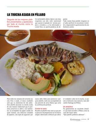 LA TRUCHA ASADA EN PÍLLARO
Deguste de los mejores plati-                 Los principales platos típicos son muy     gustar.
                                              exquisitos con alto valor nutricional      Todo cuento haya podido imaginar en
llos presentados y apetecidos                 que saciará el paladar de turistas pro-    el sabor perfecto lo encontrará visitan-
por todo el mundo como la                     pios y extraños, y a los aficionados a     do y degustando la gastronomía de este
Trucha asada.                                 comer bien, no querrá perderse de de-      hermoso cantón.


    “Trucha Asada” Complejo Turístico Foto:
    Maritza Elizabeth




Para todos los amantes de la trucha sea       nunca debe faltar para potenciar cual-     el verdadero sabor de la trucha, es por
esta frita o asada, el único resultado        quier platillo, todo esto acompañado de    esto el alimento mas natural y sano del
será que se enamorará de este plato.          una porción de arroz blanco que sería      cantón Santiago de Pillaro.
Este platillo presenta La trucha asada        la combinación perfecta.
de una manera tradicional que le per-                                                    Un atractivo
mita conservar su sabor y sus nutrien-        Comer lo sano                              Su gastronomía un excelente atracti-
tes, le acompañan las papas asadas de         Resulta un platillo muy sano ya que por    vo que hará recordar a Píllaro como la
igual manera, una deliciosa ensalada          su proceso de preparación no involucra     cuna del mejor sabor.
de pepinos, una tajita de aguacate que        ningún saborizante artificial que altere   “Que platillo prefieres saborear”.

                                                                                                                     JULIO 2012   17
 