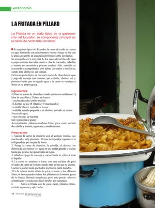 Gastronomía




L A FRITADA EN PÍLLARO
La Fritada es un plato típico de la gastrono-
mía del Ecuador, su componente principal es
la carne de cerdo frita con mote.

   Es un plato típico del Ecuador, la carne de cerdo se cocina
en agua hirviendo con condimentos varios y luego se fríe con
la grasa del cerdo en una paila de bronce sobre las llamas.
Se acompaña en la mayoría de los casos de tortillas de papa
o papas enteras hervidas, mote o choclo cocinado, cebollas
y tomate en encurtido y plátano maduro frito, también se
acostumbra acompañarlos con habas cocinadas o mellocos,
siendo este último no tan común.
Delicioso plato típico se cocina la carne de chancho en agua
y jugo de naranja con comino, ajo, cebolla, chalote, sal y
pimienta hasta que no quede agua y la carne se empieza a
dorar en su propia grasa.

Ingredientes:
3 libras de carne de chancho cortado en trozos medianos (1)
libra de costillas y 2 libras de lomo)
1 cucharadita de comino molido
10 dientes de ajo (5 enteros y 5 machacados)
1 cebolla blanca, cortada en trozos
1 cebolla paiteña pequeña o un chalote, cortado en trozos
3 tazas de agua
1 taza de jugo de naranja
Sal y pimienta al gusto
Acompañantes: plátanos maduros fritos, yuca, mote, curtido
de cebolla y tomate, aguacate y ensalada rusa.

Preparación:
1. Sazone la carne de chancho con el comino molido, ajo
machacado, sal y pimienta. Si tiene tiempo deje reposar en la
refrigeradora por un par de horas.
2. Ponga la carne de chancho, la cebolla, el chalote, los
dientes de ajo enteros y el agua en una sartén grande y cocine
hasta que ya casi no quede nada de agua.
3. Añadía el jugo de naranja y cocine hasta se reduzca todo
el liquido
4. La carne se empieza a dorar, con una cuchara de palo
revuelva la carne de vez en cuando para evitar que se queme.
Cocine la carne hasta que todos los trozos estén dorados.
5.En la misma sartén añada la yuca, el mote y los plátanos
fritos, si desea puede cocinar los plátanos en la misma grasa
de la fritada, llamada mapahuira, pero esto puede volverse
complicado y resulta más fácil freírlos por separado.
6.	        Sirva la fritada con la yuca, mote, plátanos fritos,
curtido, aguacate y ají criollo.

18   JULIO 2012
 