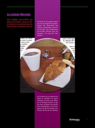 La colada Morada
Una bebida memorable por                                                       tenga rasgos culturales compartidos.
                                           creencias de los grupos huma-       En los días previos y en el día mismo
todo el Ecuador y que no de-                                                   de los Difuntos, en las casas de los
bía faltar en una tierra llena de          nos, las investigaciones arqueo-
                                           lógicas han demostrado que          blancos, se come unos panes llamados
tradiciones y variedad cultural.           nuestros antepasados creían en      “guaguas” (en Quichua = niñas). A es-
                                           el más allá y que establecieron     tos panes acompañan con una bebida

La Colada Moradapan (izquierda).
                    (derecha) servida
                                           una posible relación entre las
                                           personas y los seres del “otro
                                                                               espesa que se llama “colada morada”,
                                                                               la que tiene el color de su nombre y
junto una guagua de                                                            esto porque para su preparación se
                                           mundo”.
La colada morada es una bebida típica                                          utiliza harina de maíz negro, mortiño,
de Ecuador que se prepara con harina                                           mora y otros ingredientes como: cane-
de maíz negro, frutas como la naran-                                            la, ishpingo (flor de canela), clavo de
jilla, el babaco, piña, mora y fruti-                                                olor, azúcar y arrayán.
llas, así como de los mortiños
(arándano silvestre del pára-                                                             Entre los indígenas la cele-
mo andino) que acentúan                                                                     bración es diferente, aun-
el color, y se consume                                                                        que también consumen
tradicionalmente el 2                                                                          la colada morada y
de noviembre, día                                                                                las guaguas de pan.
de difuntos, con las                                                                              La diferencia de
llamadas guaguas                                                                                   la celebración es
de pan.                                                                                             que los indígenas
                                                                                                     llevan todos sus
En el caso de las                                                                                    alimentos para
comunidades                                                                                          ingerirlos en el
indígenas de la                                                                                      cementerio, lugar
región     andina,                                                                                  donde se encuen-
sobre todo en                                                                                       tran enterrados los
áreas rurales como                                                                                 seres queridos.
en la provincia de
Tungurahua, su con-                                                                              Entre los indígenas
sumo y ofrenda es en                                                                           hay la idea de que la
el propio cementerio                                                                          muerte es una transfor-
junto a la tumba de los                                                                     mación, no un desapare-
difuntos familiares como                                                                 cer, por tal motivo ellos la
parte del rito de reencuentro                                                          comida para comer junto a los
con los antepasados.                                                               difuntos.
                                                                               Esta práctica es común ver en los ce-
Hablar de Colada Morada o del 2 de                                             menterios de los indígenas que se citan
noviembre para los ecuatorianos encie-                                         anteriormente, pero más fácil, por la
                                           En la época de la Audiencia de
rra un mismo simbolismo: los difuntos.                                         cercanía es ver todo lo anterior en el
                                           Quito se introduce un nuevo
Se trata de una de las celebraciones                                           cementerio de Guanujo.
                                           elemento en torno a los difun-
más arraigadas de nuestra cultura.
                                           tos: la teología Católica, lo que
Para muchos es una celebración pre-                                            No hay duda que esta bebida tradicio-
                                           da como resultado una mezcla
hispánica; para otros, hispánica y algu-                                       nal nunca pasará de moda por su exqui-
                                           de lo prehispánico, con lo his-
nos casos se dice que es el claro ejem-                                        cito sabor, se la sirve siempre acompa-
                                           pánico, de ahí que nuestra cele-
plo del sincretismo religioso.                                                 ñada de una guagua de Pan tradicional
                                           bración del día de los difuntos
En el período prehispánico los difuntos                                        que le da el acompañamiento especial
ocupaban un lugar importante en las                                            y la mejor conjugación de sabor.


                                                                                                           JULIO 2012   21
 