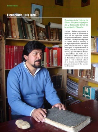 Personajes



Licenciado Luis Lara
                       Guardián de la Historia de
                       Píllaro. Un personaje ejem-
                       plo y destacado dentro de
                       la población Pillareña.
                       Escritor y Didácta que conoce la
                       historia y origen de Píllaro en un
                       90%, con una reputación intacha-
                       ble y que dedica su vida a difundir
                       la historia, raíces pillareñas y el va-
                       lor cultural. Valora la historia y es
                       un digno representante del cantón,
                       posee libros de alto nivel de impor-
                       tancia para la riqueza histórica de
                       Píllaro, obras de su autoría que son
                       únicas y que describen la historia
                       y trascendencia del pueblo. En la
                       actualidad es el Director del Museo
                       de Rumiñahui, museo en donde
                       quien lo visita se traslada a través
                       de la historia, recordando hechos
                       pasados, historias vividas y even-
                       tos de avance.




24   JULIO 2012
 