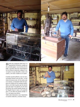 D esde muy de la historia, cuando un
  inquietud
            temprana edad nació la

día cavando papas en un terreno de mi
papá encontré unas dos arqueológicas
eso me llamo la atención, empezó a ca-
var parta ver que descubre y traía a mi
cuarto y los tenia votados en el cuarto.

Cuando escucho pillarlo a mi me nace,
recuerdos bonitos uno de ellos es que
trate de alcanzar unas de las metas, que
es el museo, es fomentar tratar de recu-
perar los objetos de los antiguos pobla-
dores y de toda la gente que de pronto
paso por aquí vivió aporto eso me nace
de pronto una cariño grande porque no
he llegado hacer lo que yo he querido
pero si ,me abrió las puertas donde vi-
vir y me gusta esta atierra.
Saber para demostrar cuan importante
es nuestra tradición y nuestras raíces.

                                           JULIO 2012   25
 