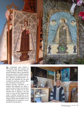 S eformado parte del conjunto Intia
      desempeña como músico

‘Chasqui, del dúo Robalino Robayo,
del dúo Robalino López y actualmente
actúa como solista, a recibido una gran
cantidad de reconocimientos como tro-
feos, diplomas condecoraciones, etc.
Su taller está adornado por una gran
cantidad de esculturas, cuadros, dibu-
jos, instrumentos musicales, etc.
Muchas personas nacionales y ex-
tranjeras han adquirido sus obras, a
nuestros selectos lectores les recomen-
damos visitar los talleres de los otros
artesanos que se dedican a este arte
como es el caso de Don Tarquino Ma-
yorga y también mostraremos en las
últimas páginas un listado para que los
ubiquen, donde serán atendidos con la
amabilidad que les caracteriza y su ex-
traordinario don de gentes.

                                          JULIO 2012   27
 