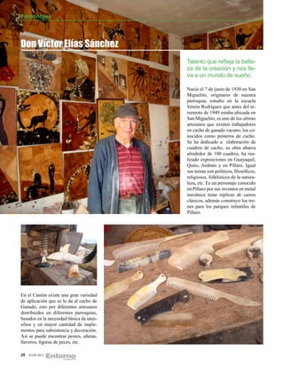 Personajes



Don Víctor Elías Sánchez
                                          Talento que refleja la belle-
                                          za de la creación y nos lle-
                                          va a un mundo de sueño.

                                          Nació el 7 de junio de 1930 en San
                                          Miguelito, originario de nuestra
                                          parroquia, estudio en la escuela
                                          Simón Rodríguez que antes del te-
                                          rremoto de 1949 estaba ubicada en
                                          San Miguelito, es uno de los ultimo
                                          artesanos que existen trabajadores
                                          en cacho de ganado vacuno, los co-
                                          nocidos como peineros de cacho.
                                          Se ha dedicado a elaboración de
                                          cuadros de cacho, su obra abarca
                                          alrededor de 100 cuadros, ha rea-
                                          lizado exposiciones en Guayaquil,
                                          Quito, Ambato y en Píllaro. Igual
                                          sus temas son políticos, filosóficos,
                                          religiosos, folklóricos de la natura-
                                          leza, etc. Es un personaje conocido
                                          en Píllaro por sus inventos en metal
                                          mecánica tiene replicas de carros
                                          clásicos, además construyo los tre-
                                          nes para los parques infantiles de
                                          Píllaro.




En el Cantón existe una gran variedad
de aplicación que se le da al cacho de
Ganado, esto por diferentes artesanos
distribuidos en diferentes parroquias,
basados en la necesidad básica de uten-
silios y en mayor cantidad de imple-
mentos para subsistencia y decoración.
Así se puede encontrar peines, uñetas,
llaveros, figuras de peces, etc.

28   JULIO 2012
 