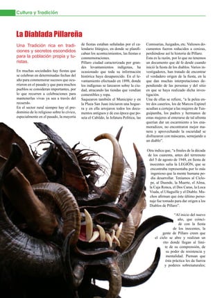 Cultura y Tradición



La Diablada Pillareña
Una Tradición rica en tradi-               de fiestas estaban señaladas por el ca-      Comisarías, Juzgados, etc. Valiosos do-
                                           lendario litúrgico, en donde se planifi-     cumentos fueron reducidos a cenizas,
ciones y secretos escondidos               caban los acontecimientos, las fiestas o     perdiéndose así la historia de Píllaro.
para la población propia y tu-             conmemoraciones.                             Esta es la razón, por lo que no tenemos
ristas.                                    Píllaro ciudad caracterizada por gran-       un documento que dé fe desde cuando
                                           des levantamientos indígenas, ha             inició la fiesta de los diablos. Varios in-
En muchas sociedades hay fiestas que       ocasionado que toda su información           vestigadores, han tratado de encontrar
se celebran en determinadas fechas del     histórica haya desaparecido. En el le-       el verdadero origen de la fiesta, en la
año para conmemorar sucesos que ocu-       vantamiento efectuado en 1898, donde         que dan muchas interpretaciones de-
rrieron en el pasado y que para muchos     los indígenas se lanzaron sobre la ciu-      pendiendo de las personas y del sitio
pueblos se consideran importantes, por     dad, atracando las tiendas que vendían       en que se haya realizado dicha inves-
lo que recurren a celebraciones para       comestibles y ropa.                          tigación.
mantenerlas vivas ya sea a través del      Saquearon también el Municipio y en          Una de ellas se refiere, “a la pelea en-
recuerdo.                                  la Plaza San Juan iniciaron una hogue-       tre dos caseríos, los de Marcos Espinel
En el sector rural siempre hay el pre-     ra y en ella arrojaron todos los docu-       acudían a cortejar a las mujeres de Tun-
dominio de lo religioso sobre lo cívico,   mentos antiguos y de esa época que po-       guipamba, los padres y hermanos de
especialmente en el pasado, la mayoría     seía el Cabildo, la Jefatura Política, las   estas mujeres al enterarse de tal afrenta
                                                                                        querían dar un escarmiento a los ena-
                                                                                        moradizos; no encontraron mejor ma-
                                                                                        nera y aprovechando la oscuridad se
                                                                                        disfrazaron con máscaras, semejando a
                                                                                        un diablo”.

                                                                                        Otra indica que, “a finales de la década
                                                                                        de los cuarenta, antes del terremoto
                                                                                         del 5 de agosto de 1949, en fiesta de
                                                                                         inocentes salía la LEGIÓN, que se
                                                                                          encontraba representaba por lo más
                                                                                          ingenioso que la mente humana po-
                                                                                          día desarrollar. Teníamos al Cíclo-
                                                                                          pe, al Duende, la Muerte, el Alma,
                                                                                         la Caja Ronca, el Dos Caras, la Loca
                                                                                         Viuda, el Uñaguille y el Diablo. Mu-
                                                                                         chos afirman que éste último perso-
                                                                                         naje fue tomado para dar origen a los
                                                                                         Diablos de Píllaro”.

                                                                                                           “Al inicio del nuevo
                                                                                                             año, que coinci-
                                                                                                              de con la fiesta
                                                                                                          de los inocentes, la
                                                                                                   gente de Píllaro creen que
                                                                                              el cielo se abre y realizan un
                                                                                                   rito donde llegan al lími-
                                                                                                     te de su comprensión, de
                                                                                                      su poder de resistencia y
                                                                                                      mentalidad. Piensan que
                                                                                                     ésta práctica les da fuerza
                                                                                                    y poderes sobrenaturales;


30   JULIO 2012
 