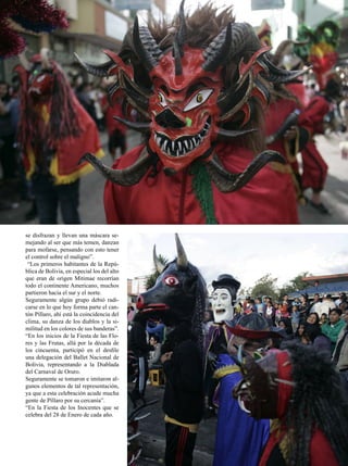 se disfrazan y llevan una máscara se-
mejando al ser que más temen, danzan
para mofarse, pensando con esto tener
el control sobre el maligno”.
 “Los primeros habitantes de la Repú-
blica de Bolivia, en especial los del alto
que eran de origen Mitimae recorrían
todo el continente Americano, muchos
partieron hacia el sur y el norte.
Seguramente algún grupo debió radi-
carse en lo que hoy forma parte el can-
tón Píllaro, ahí está la coincidencia del
clima, su danza de los diablos y la si-
militud en los colores de sus banderas”.
“En los inicios de la Fiesta de las Flo-
res y las Frutas, allá por la década de
los cincuenta, participó en el desfile
una delegación del Ballet Nacional de
Bolivia, representando a la Diablada
del Carnaval de Oruro.
Seguramente se tomaron e imitaron al-
gunos elementos de tal representación,
ya que a esta celebración acude mucha
gente de Píllaro por su cercanía”.
“En la Fiesta de los Inocentes que se
celebra del 28 de Enero de cada año.


                                             JULIO 2012   31
 