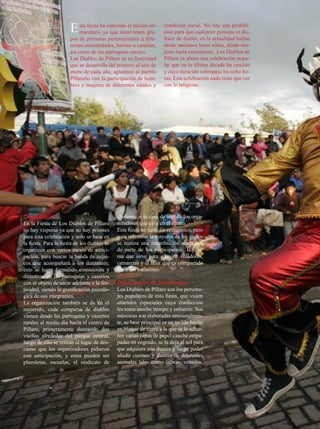 E sta fiesta hayasuperado el núcleogru-
                         munitario        que intervienen
                                                           co-      condición social. No hay una prohibi-
                                                                    ción para que cualquier persona se dis-
                       pos de personas pertenecientes a dife-       frace de diablo, en la actualidad bailan
                       rentes comunidades, barrios o caseríos,      desde ancianos hasta niños, desde mu-
                       así como de las parroquias rurales.          jeres hasta extranjeros. Los Diablos de
                       Los Diablos de Píllaro en su festividad      Píllaro es ahora una celebración popu-
                       que se desarrolla del primero al seis de     lar que en la última década ha crecido
                       enero de cada año, aglutinan al pueblo       y cuya duración sobrepasa las ocho ho-
                       Pillareño con la participación de hom-       ras. Esta celebración nada tiene que ver
                       bres y mujeres de diferentes edades y        con lo religioso.




Organización                                  choferes, o la casa de uno de los orga-
En la Fiesta de Los Diablos de Píllaro        nizadores que viva en el centro.
no hay vísperas ya que no hay priostes        Esta fiesta no tiene fin económico, pero
para ésta celebración y solo se basa en       para solventar la mayoría de los gastos
la fiesta. Para la fiesta de los diablos se   se realiza una contribución simbólica
organizan con varios meses de antici-         de parte de los participantes; la mis-
pación, para buscar la banda de músi-         ma que sirve para adquirir voladores,
cos que acompañará a los danzantes;           camaretas y el licor que es compartido
esto se logra formando comisiones y           entre los bailarines.
directivas en las parroquias y caseríos
con el objeto de sacar adelante a la fes-     Descripción de personajes
tividad, siendo la gratificación psicoló-     Los Diablos de Píllaro son los persona-
gica de sus integrantes.                      jes populares de ésta fiesta, que visten
La organización también se da en el           atuendos especiales cuya confección
recorrido, cada comparsa de diablos           les toma mucho tiempo y esfuerzo. Sus
vienen desde las parroquias y caseríos        máscaras son elaboradas artesanalmen-
rurales al medio día hacia el centro de       te, su base principal es un molde hecho
Píllaro, primeramente danzando dos            en bloque de tierra a la que se le adhie-
vueltas alrededor del parque central,         ren varias capas de papel cauché empa-
luego de ello se retiran al lugar de des-     padas en engrudo, se la deja al sol para
canso que los organizadores pidieron          que adquiera una dureza y luego poder
con anticipación, y estas pueden ser          añadir cuernos y dientes de diferentes
plazoletas, escuelas, el sindicato de         animales tales como cabras, venados,




32   JULIO 2012
 