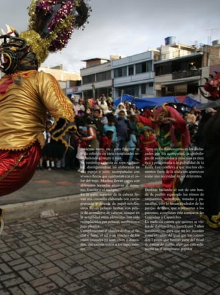 corderos, toros, etc.; para finalizar se   Tanto en los diablos como en los disfra-
le da colorido en varias tonalidades so-   zados que los acompañan, la simbolo-
bresaliendo el negro y rojo.               gía de sus atuendos y máscaras es muy
Su vestimenta consta de ropa multico-      rica y relacionada a la globalidad de la
lor, distinguiéndose las elaboradas en     fiesta. Esto conlleva a que muchos ele-
tela espejo o satín, acompañadas con       mentos fuera de la tradición aparezcan
vivos o flecos que contrastan con el co-   como una necesidad de ser diferentes.
lor del traje. Muchos llevan capas con
diferentes leyendas alusivas al demo-      Música y Baile
nio, Lucifer o el maligno.                 Desfilan bailando al son de una ban-
En la parte superior de la cabeza lle-     da de pueblo siguiendo los ritmos de
van una coronilla elaborada con cartón     sanjuanitos, saltashpas, tonadas y pa-
prensado y forrada de papel celofán,       sacalles, esto lo hacen alrededor de las
otros llevan pelucas hechas con pela-      parejas de línea, que representan a los
je de animales o de cabuya; aunque en      patrones; completan esta comparsa las
la actualidad estos elementos han sido     Guarichas y Capariches.
reemplazados por pelucas, sombreros o      La tradición cuenta que quienes se vis-
paja plástica.                             ten de diablos deben hacerlo por 7 años
Complementan el alusivo disfraz el fa-     consecutivos, para que no les sucedan
cial o fuete, el ají o en muchos de los    cosas extrañas. Al igual que los conoci-
casos animales ya sean vivos o diseca-     dos 7 pasos que forman parte del ritual
dos, que causan temor a los espectado-     de danzar de diablo, algo que está sola-
res.                                       mente en el imaginario popular.




                                                                       JULIO 2012   33
 