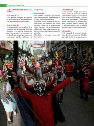 Cultura y Tradición

LOS COMPONENTES DE LA DIA-               este personaje                            LA GUARICHA.
BLADA                                                                              Es un hombre o mujer, con vestido
                                         LOS LINEAS.                               blanco, careta de malla, un sombrero,
EL CABECILLA.                            Son hombres y mujeres, que utilizan       y una muñeca que lleva en sus brazos.
Es la persona encargada de organizar     unos trajes formales, representando a     Ellos bailan indistintamente, sacando a
en su comunidad a los participantes,     la clase alta de aquel entonces.          bailar a los espectadores y brindándo-
con mucho tiempo de anticipación.        El hombre utiliza, pantalón negro, ca-    les una copa de licor; el muñeco repre-
                                         misa blanca, un sombrero, una careta      senta a un niño, dando a entender que
EL CAPARICHE.                            de malla, y baila con un pañuelo en la    es una madre soltera y que el padre de
Es un disfrazado que va delante de la    mano. La mujer esta vestida con una       la criatura son los que están mirando.
comparsa, con una escoba, barriendo      falda verde, blusa color crema, un pa-
las calles y los pies de las personas    ñuelo sobre su cabeza, y una mascarilla   LA BANDA.
que están mirando, este personaje esta   de malla.                                 Es la encargada de poner el ritmo del
en decadencia, porque pocas personas     Ellos bailan en pareja por el centro de   baile, de ellos depende todo el Folklor
participantes deciden disfrazarse de     la comparsa.                              que puede mostrar la comparsa, por eso




34   JULIO 2012
 