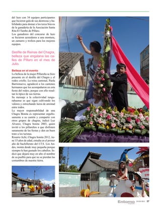 del lazo con 34 equipos participantes
que hicieron gala de sus destrezas y ha-
bilidades para domar a los toros bravos
de la ganadería de la Asociación Santa
Rita El Tambo de Píllaro.
Los ganadores del concurso de lazo
se hicieron acreedores a una montura,
un zamarro y trofeos para los mejores
equipos.

Desfile de Reinas del Chagra,
belleza que engalana las ca-
lles de Píllaro en el mes de
Julio.
Belleza en el evento
La belleza de la mujer Pillareña se hizo
presente en el desfile del Chagra y el
rodeo criollo. La reina cantonal, Paola
Barrionuevo, agradeció a los cantones
hermanos que los acompañaron en esta
fiesta del rodeo, porque con ello resal-
tan lo típico de sus tierras.
Su mensaje a la colectividad tungu-
rahuense es que sigan cultivando los
valores y estrechando lazos de amistad
entre todos.
La mayor responsabilidad de una
Chagra Bonita es representar orgullo-
samente a su cantón y compartir con
otros grupos de chagras, indicó Luz
Alvarez, Chagra bonita 2003, quien
invitó a los pillareños a que disfruten
sanamente de las fiestas y den un buen
trato a los turistas.
Rosario Achi, Chagra bonita 2012, tie-
ne 15 años de edad, estudia en el primer
año de bachillerato del I.T.S. Los An-
des, monta desde muy pequeña porque
siempre le han gustado los caballos. In-
dicó que dejará muy en alto el nombre
de su pueblo para que no se pierdan las
costumbres de nuestra tierra.




                                           JULIO 2012   37
 